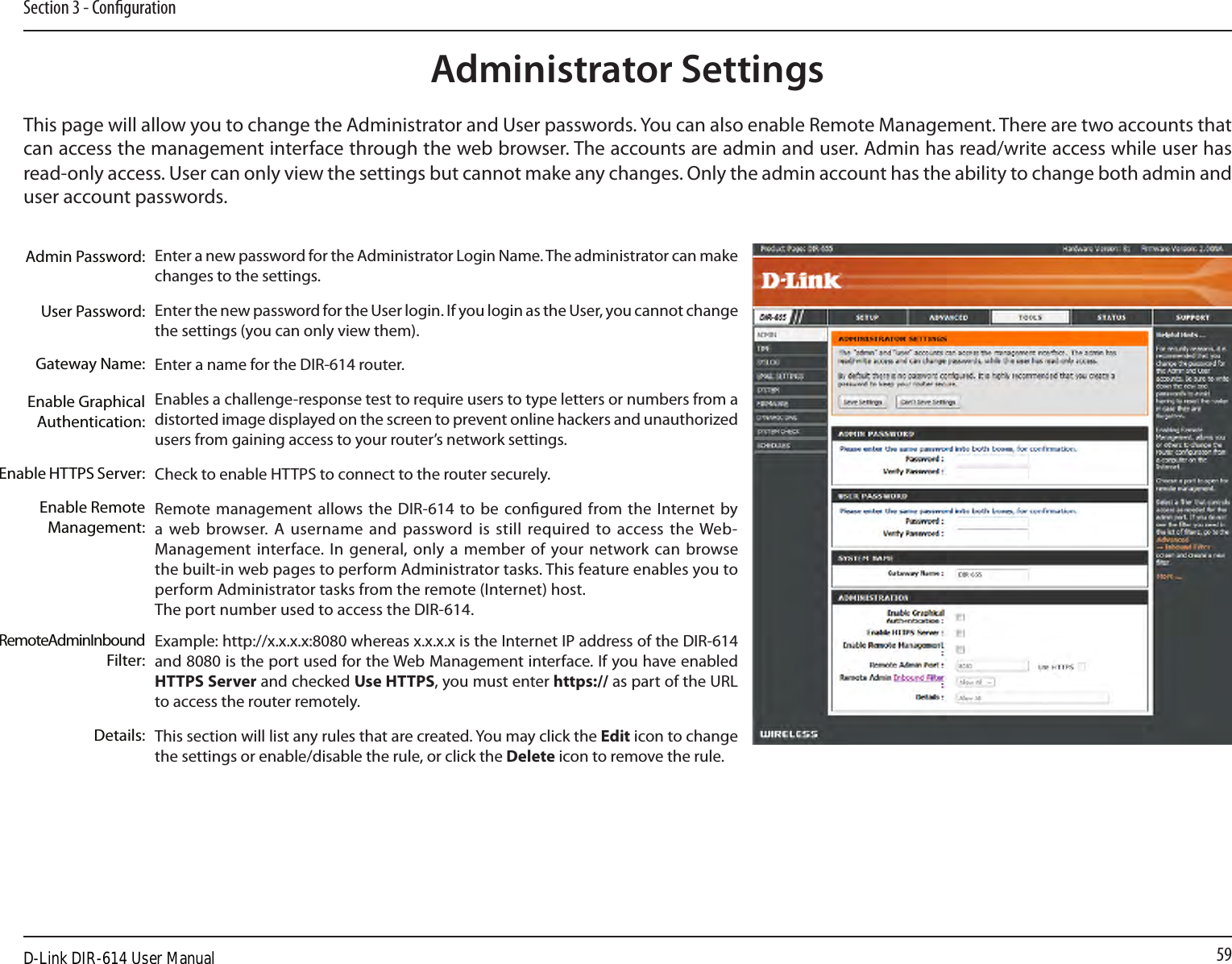 59Section 3 - CongurationAdministrator SettingsThis page will allow you to change the Administrator and User passwords. You can also enable Remote Management. There are two accounts that can access the management interface through the web browser. The accounts are admin and user. Admin has read/write access while user has read-only access. User can only view the settings but cannot make any changes. Only the admin account has the ability to change both admin and user account passwords.Enter a new password for the Administrator Login Name. The administrator can make changes to the settings.Enter the new password for the User login. If you login as the User, you cannot change the settings (you can only view them).Enter a name for the DIR-614 router.Enables a challenge-response test to require users to type letters or numbers from a distorted image displayed on the screen to prevent online hackers and unauthorized users from gaining access to your router’s network settings.Check to enable HTTPS to connect to the router securely.Remote management allows the DIR-614 to be congured from the Internet by a web browser.  A  username  and  password is  still  required to  access the Web-Management interface. In  general, only a member of  your network can  browse the built-in web pages to perform Administrator tasks. This feature enables you to perform Administrator tasks from the remote (Internet) host.The port number used to access the DIR-614.Example: http://x.x.x.x:8080 whereas x.x.x.x is the Internet IP address of the DIR-614 and 8080 is the port used for the Web Management interface. If you have enabled HTTPS Server and checked Use HTTPS, you must enter https:// as part of the URL to access the router remotely.This section will list any rules that are created. You may click the Edit icon to change the settings or enable/disable the rule, or click the Delete icon to remove the rule.Admin Password:User Password:Gateway Name:Enable Graphical Authentication:Enable HTTPS Server:Enable Remote Management:Remote Admin Inbound Filter:Details:D-Link DIR-614 User Manual