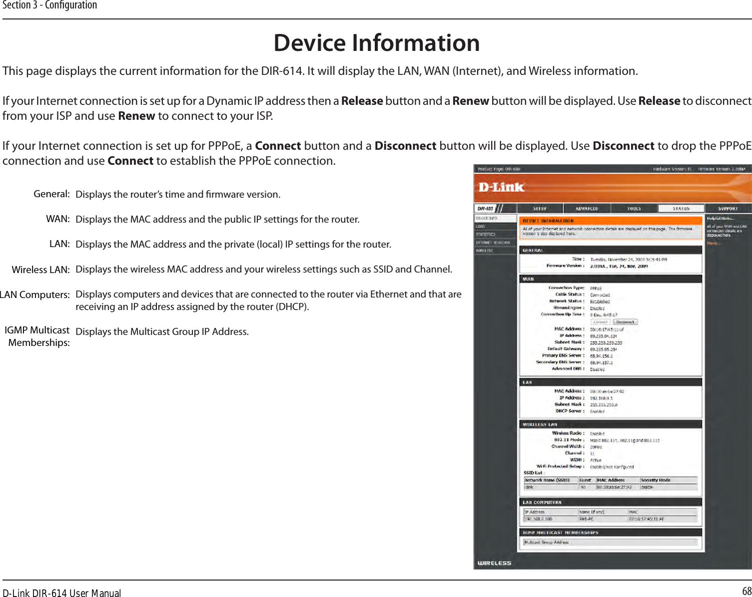 68Section 3 - CongurationThis page displays the current information for the DIR-614. It will display the LAN, WAN (Internet), and Wireless information.If your Internet connection is set up for a Dynamic IP address then a Release button and a Renew button will be displayed. Use Release to disconnect from your ISP and use Renew to connect to your ISP. If your Internet connection is set up for PPPoE, a Connect button and a Disconnect button will be displayed. Use Disconnect to drop the PPPoE connection and use Connect to establish the PPPoE connection.Displays the router’s time and rmware version.Displays the MAC address and the public IP settings for the router.Displays the MAC address and the private (local) IP settings for the router.Displays the wireless MAC address and your wireless settings such as SSID and Channel.Displays computers and devices that are connected to the router via Ethernet and that are receiving an IP address assigned by the router (DHCP). Displays the Multicast Group IP Address.General:WAN:LAN:Wireless LAN:LAN Computers:IGMP Multicast Memberships:Device InformationD-Link DIR-614 User Manual