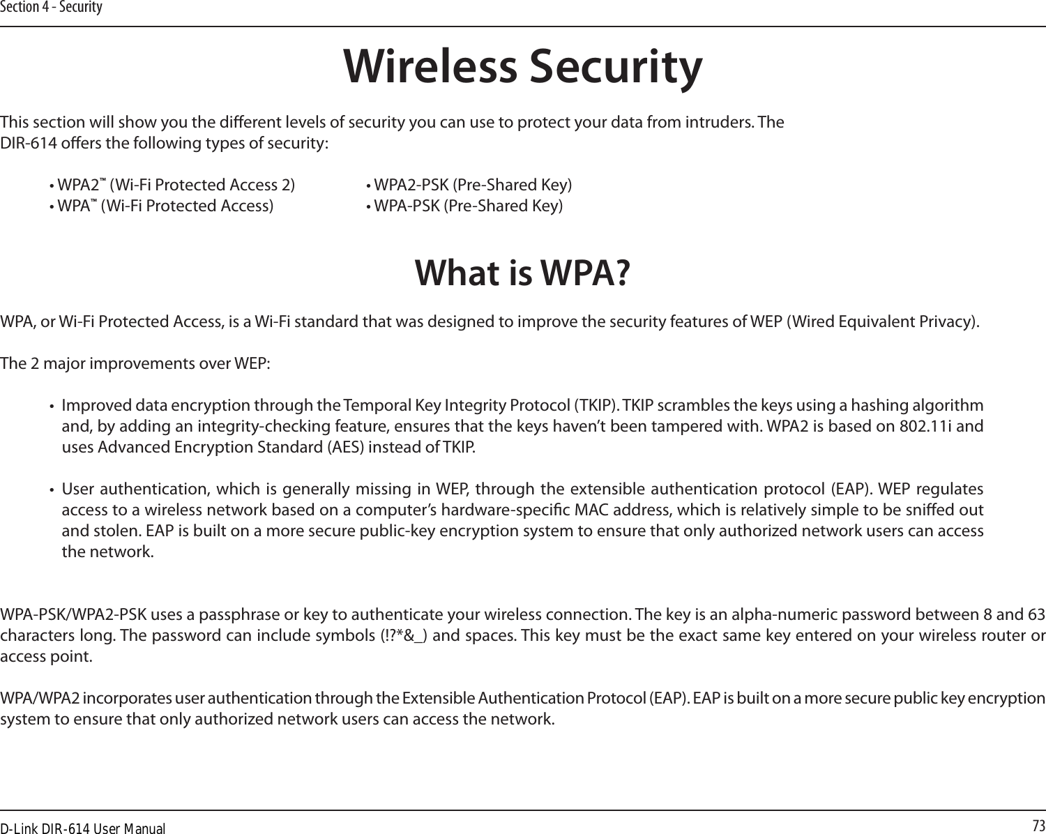 73Section 4 - SecurityWireless SecurityThis section will show you the dierent levels of security you can use to protect your data from intruders. The DIR-614 oers the following types of security:• WPA2™ (Wi-Fi Protected Access 2)     • WPA2-PSK (Pre-Shared Key)• WPA™ (Wi-Fi Protected Access)    • WPA-PSK (Pre-Shared Key)What is WPA?WPA, or Wi-Fi Protected Access, is a Wi-Fi standard that was designed to improve the security features of WEP (Wired Equivalent Privacy).  The 2 major improvements over WEP: •  Improved data encryption through the Temporal Key Integrity Protocol (TKIP). TKIP scrambles the keys using a hashing algorithm and, by adding an integrity-checking feature, ensures that the keys haven’t been tampered with. WPA2 is based on 802.11i and uses Advanced Encryption Standard (AES) instead of TKIP.•  User authentication, which is generally  missing  in WEP, through the extensible authentication protocol (EAP). WEP regulates access to a wireless network based on a computer’s hardware-specic MAC address, which is relatively simple to be snied out and stolen. EAP is built on a more secure public-key encryption system to ensure that only authorized network users can access the network.WPA-PSK/WPA2-PSK uses a passphrase or key to authenticate your wireless connection. The key is an alpha-numeric password between 8 and 63 characters long. The password can include symbols (!?*&amp;_) and spaces. This key must be the exact same key entered on your wireless router or access point.WPA/WPA2 incorporates user authentication through the Extensible Authentication Protocol (EAP). EAP is built on a more secure public key encryption system to ensure that only authorized network users can access the network.D-Link DIR-614 User Manual