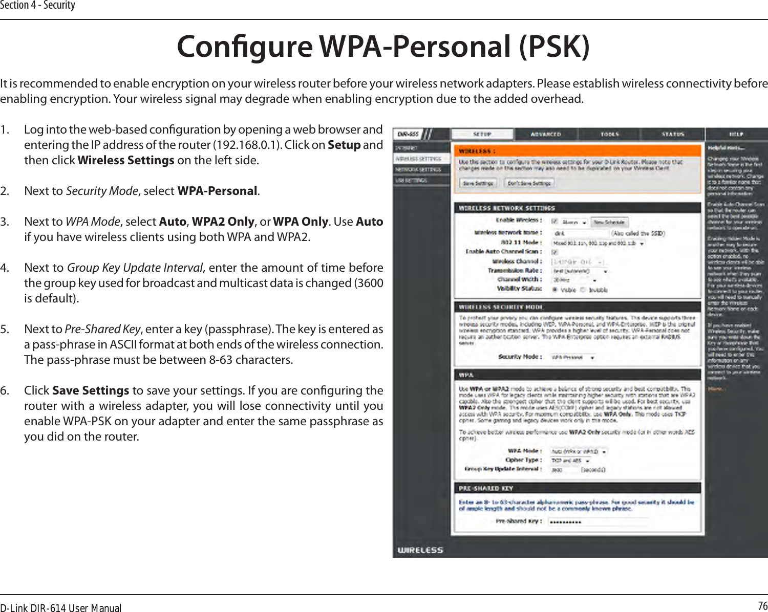 76Section 4 - SecurityCongure WPA-Personal (PSK)It is recommended to enable encryption on your wireless router before your wireless network adapters. Please establish wireless connectivity before enabling encryption. Your wireless signal may degrade when enabling encryption due to the added overhead.1. Log into the web-based conguration by opening a web browser and entering the IP address of the router (192.168.0.1). Click on Setup and then click Wireless Settings on the left side.2.   Next to Security Mode, select WPA-Personal.3.  Next to WPA Mode, select Auto, WPA2 Only, or WPA Only. Use Auto if you have wireless clients using both WPA and WPA2.4.   Next to Group Key Update Interval, enter the amount of time before the group key used for broadcast and multicast data is changed (3600 is default).5.  Next to Pre-Shared Key, enter a key (passphrase). The key is entered as a pass-phrase in ASCII format at both ends of the wireless connection. The pass-phrase must be between 8-63 characters. 6.  Click Save Settings to save your settings. If you are conguring the router with a wireless adapter, you will lose connectivity until you enable WPA-PSK on your adapter and enter the same passphrase as you did on the router.D-Link DIR-614 User Manual