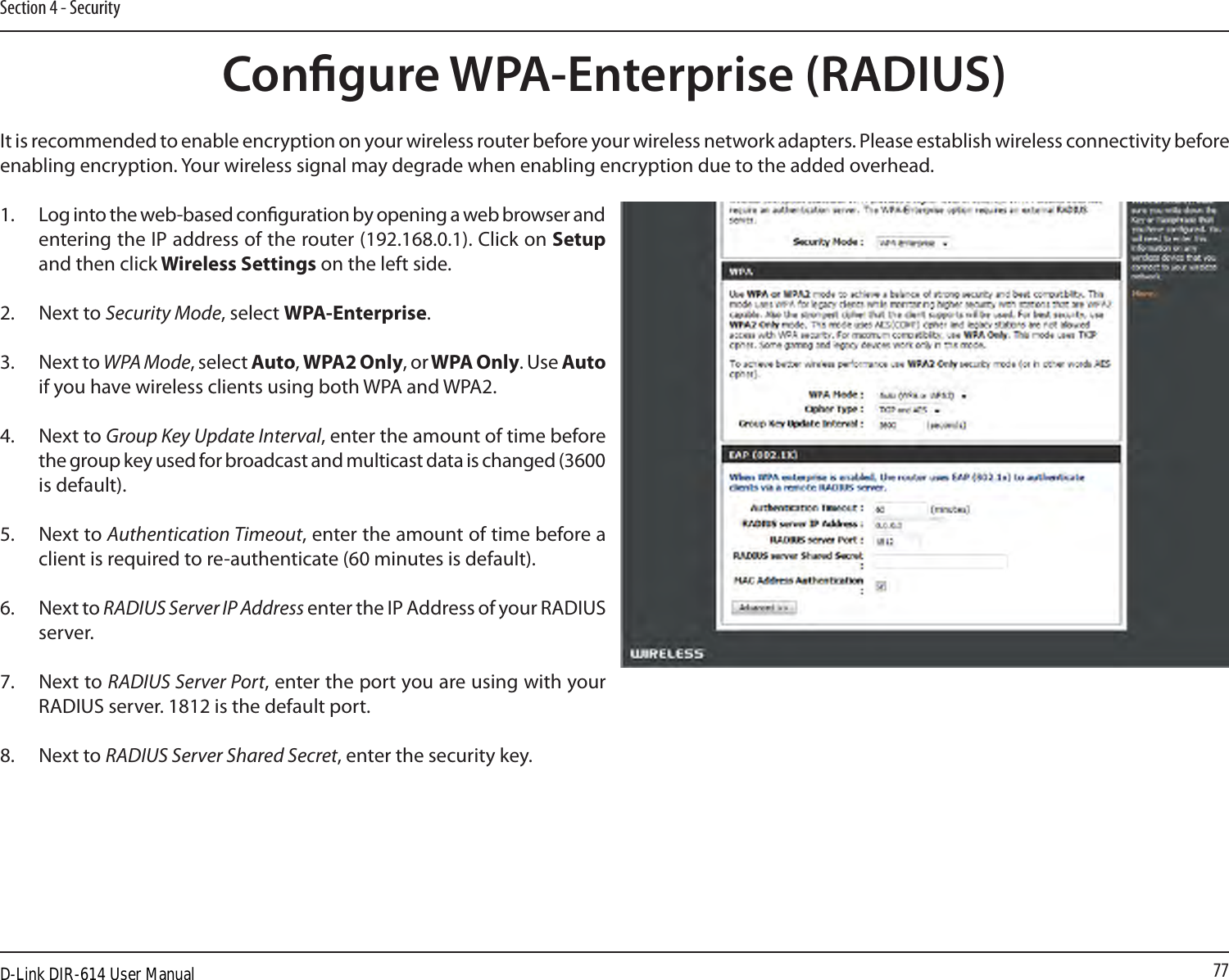 77Section 4 - SecurityIt is recommended to enable encryption on your wireless router before your wireless network adapters. Please establish wireless connectivity before enabling encryption. Your wireless signal may degrade when enabling encryption due to the added overhead.1. Log into the web-based conguration by opening a web browser and entering the IP address of the router (192.168.0.1). Click on Setup and then click Wireless Settings on the left side.2.  Next to Security Mode, select WPA-Enterprise.3.  Next to WPA Mode, select Auto, WPA2 Only, or WPA Only. Use Auto if you have wireless clients using both WPA and WPA2.4.  Next to Group Key Update Interval, enter the amount of time before the group key used for broadcast and multicast data is changed (3600 is default).5.  Next to Authentication Timeout, enter the amount of time before a client is required to re-authenticate (60 minutes is default). 6.  Next to RADIUS Server IP Address enter the IP Address of your RADIUS server.7.  Next to RADIUS Server Port, enter the port you are using with your RADIUS server. 1812 is the default port. 8.  Next to RADIUS Server Shared Secret, enter the security key.Congure WPA-Enterprise (RADIUS)D-Link DIR-614 User Manual