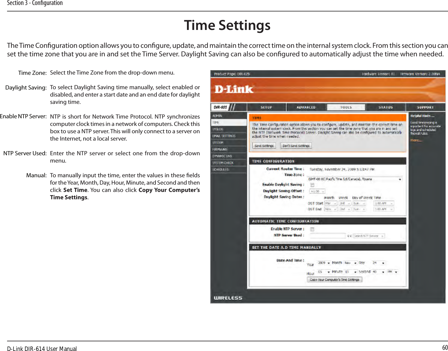 60Section 3 - CongurationTime SettingsSelect the Time Zone from the drop-down menu.To select Daylight Saving time manually, select enabled or disabled, and enter a start date and an end date for daylight saving time.NTP is short for Network Time Protocol. NTP synchronizes computer clock times in a network of computers. Check this box to use a NTP server. This will only connect to a server on the Internet, not a local server.Enter the NTP server or  select one from the drop-down menu.To manually input the time, enter the values in these elds for the Year, Month, Day, Hour, Minute, and Second and then click Set Time. You can also click Copy Your Computer’s Time Settings.Time Zone:Daylight Saving:Enable NTP Server:NTP Server Used:Manual:The Time Conguration option allows you to congure, update, and maintain the correct time on the internal system clock. From this section you can set the time zone that you are in and set the Time Server. Daylight Saving can also be congured to automatically adjust the time when needed.D-Link DIR-614 User Manual