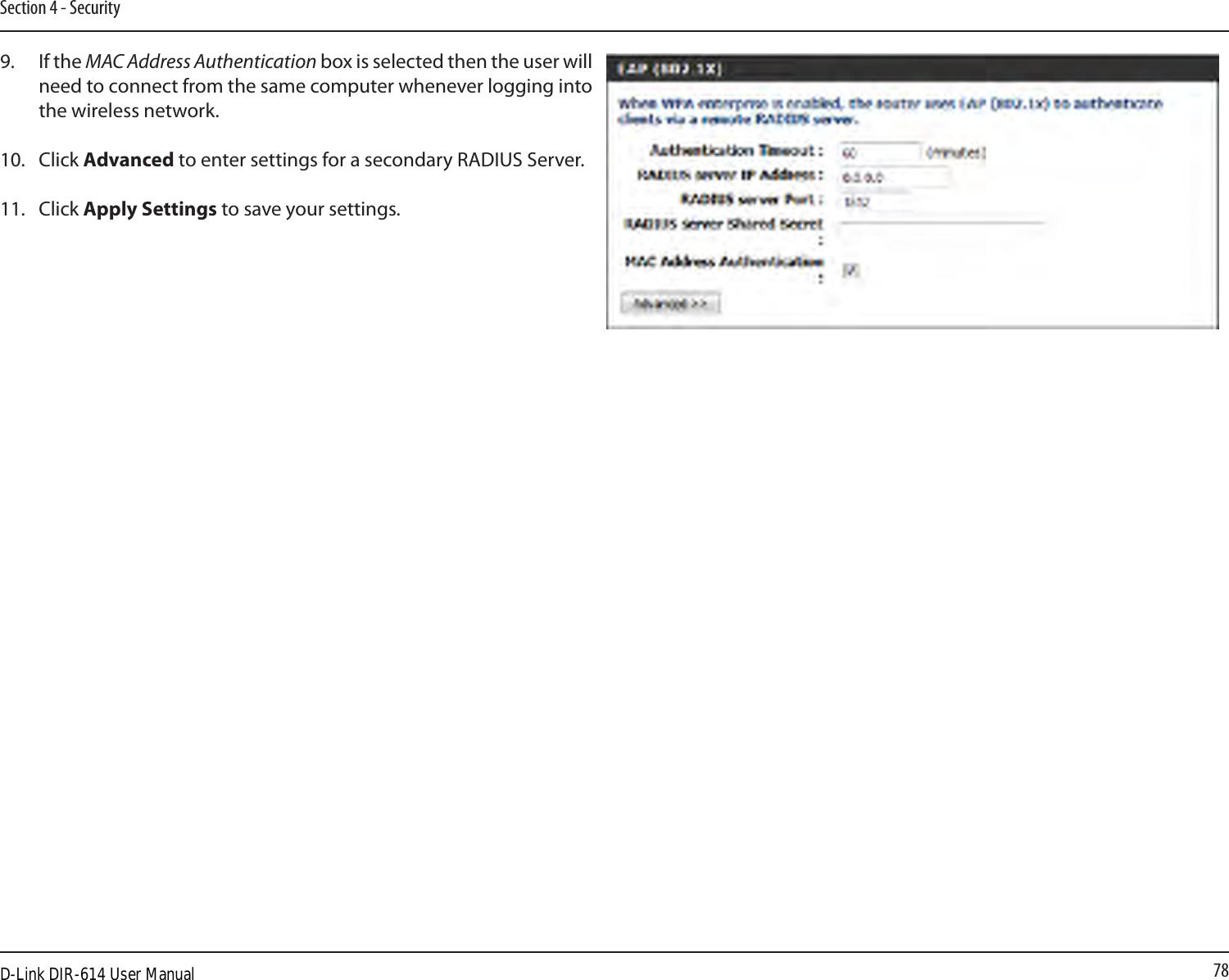 78Section 4 - Security9.  If the MAC Address Authentication box is selected then the user will need to connect from the same computer whenever logging into the wireless network.10.   Click Advanced to enter settings for a secondary RADIUS Server.11.   Click Apply Settings to save your settings.D-Link DIR-614 User Manual