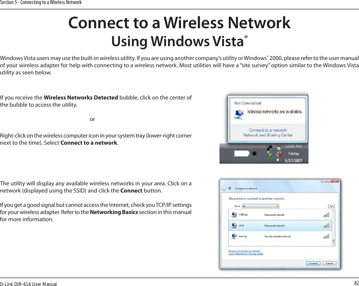 82Section 5 - Connecting to a Wireless NetworkConnect to a Wireless NetworkUsing Windows Vista®Windows Vista users may use the built-in wireless utility. If you are using another company’s utility or Windows® 2000, please refer to the user manual of your wireless adapter for help with connecting to a wireless network. Most utilities will have a “site survey” option similar to the Windows Vista utility as seen below.Right-click on the wireless computer icon in your system tray (lower-right corner next to the time). Select Connect to a network.If you receive the Wireless Networks Detected bubble, click on the center of the bubble to access the utility.     orThe utility will display any available wireless networks in your area. Click on a network (displayed using the SSID) and click the Connect button.If you get a good signal but cannot access the Internet, check you TCP/IP settings for your wireless adapter. Refer to the Networking Basics section in this manual for more information.D-Link DIR-614 User Manual