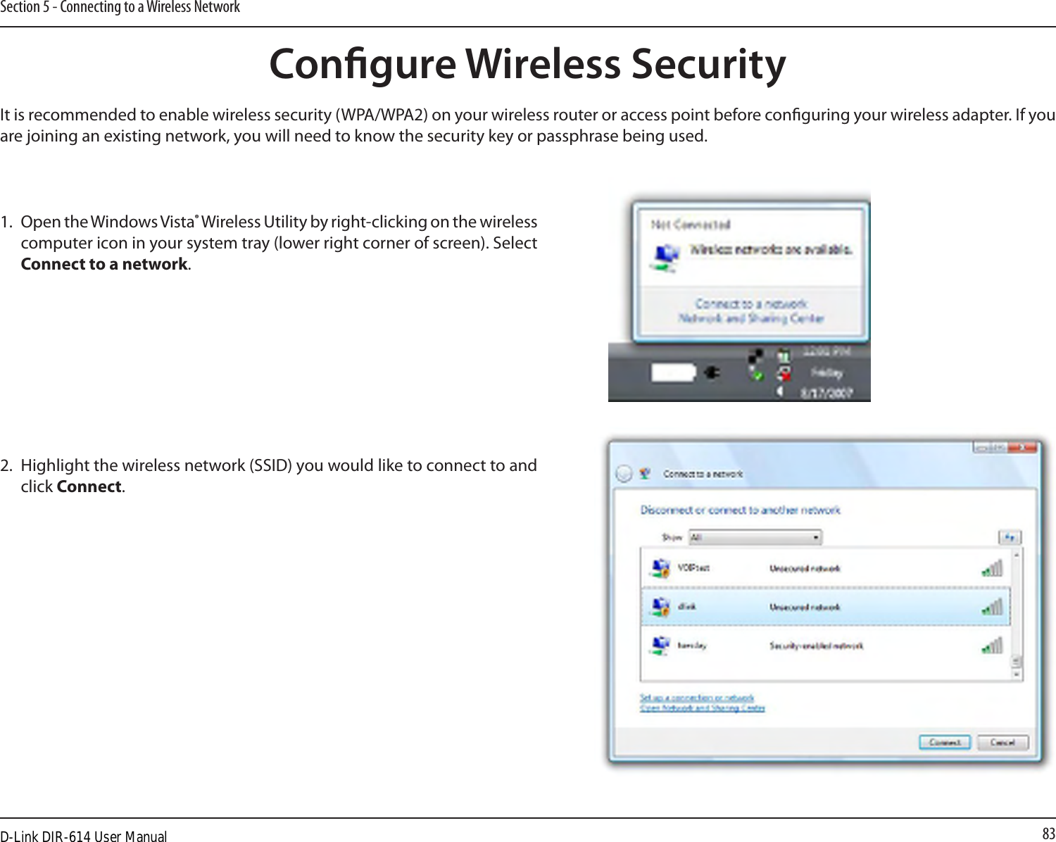 83Section 5 - Connecting to a Wireless NetworkCongure Wireless SecurityIt is recommended to enable wireless security (WPA/WPA2) on your wireless router or access point before conguring your wireless adapter. If you are joining an existing network, you will need to know the security key or passphrase being used.2. Highlight the wireless network (SSID) you would like to connect to and click Connect.1. Open the Windows Vista® Wireless Utility by right-clicking on the wireless computer icon in your system tray (lower right corner of screen). Select Connect to a network. D-Link DIR-614 User Manual