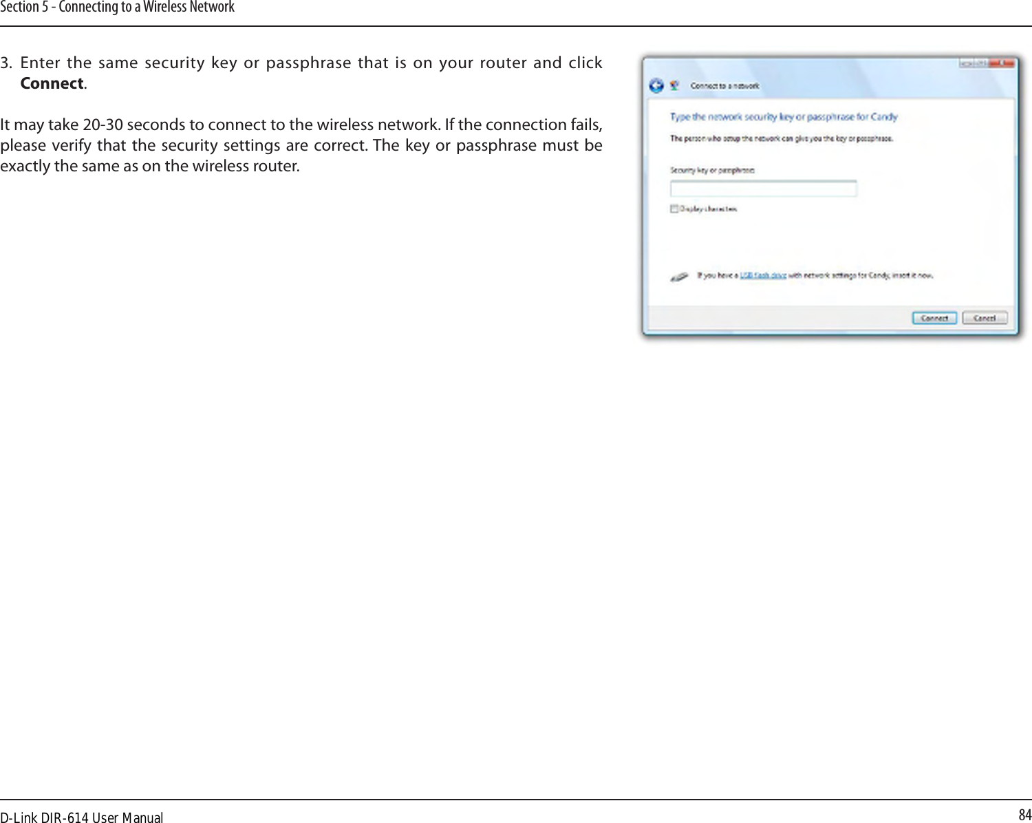 84Section 5 - Connecting to a Wireless Network3.  Enter the same  security key or passphrase that  is on your router and  click Connect.It may take 20-30 seconds to connect to the wireless network. If the connection fails, please verify  that the security  settings  are correct. The key  or  passphrase must be exactly the same as on the wireless router.D-Link DIR-614 User Manual