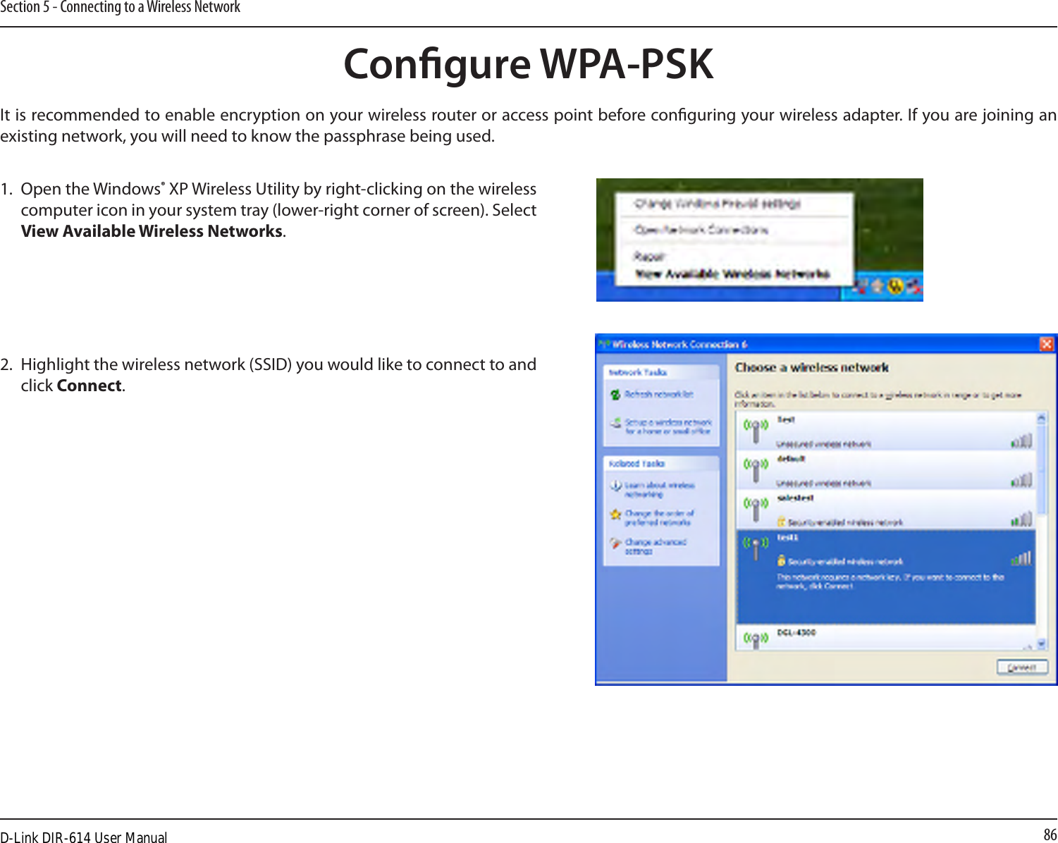 86Section 5 - Connecting to a Wireless NetworkCongure WPA-PSKIt is recommended to enable encryption on your wireless router or access point before conguring your wireless adapter. If you are joining an existing network, you will need to know the passphrase being used.2. Highlight the wireless network (SSID) you would like to connect to and click Connect.1. Open the Windows® XP Wireless Utility by right-clicking on the wireless computer icon in your system tray (lower-right corner of screen). Select View Available Wireless Networks. D-Link DIR-614 User Manual