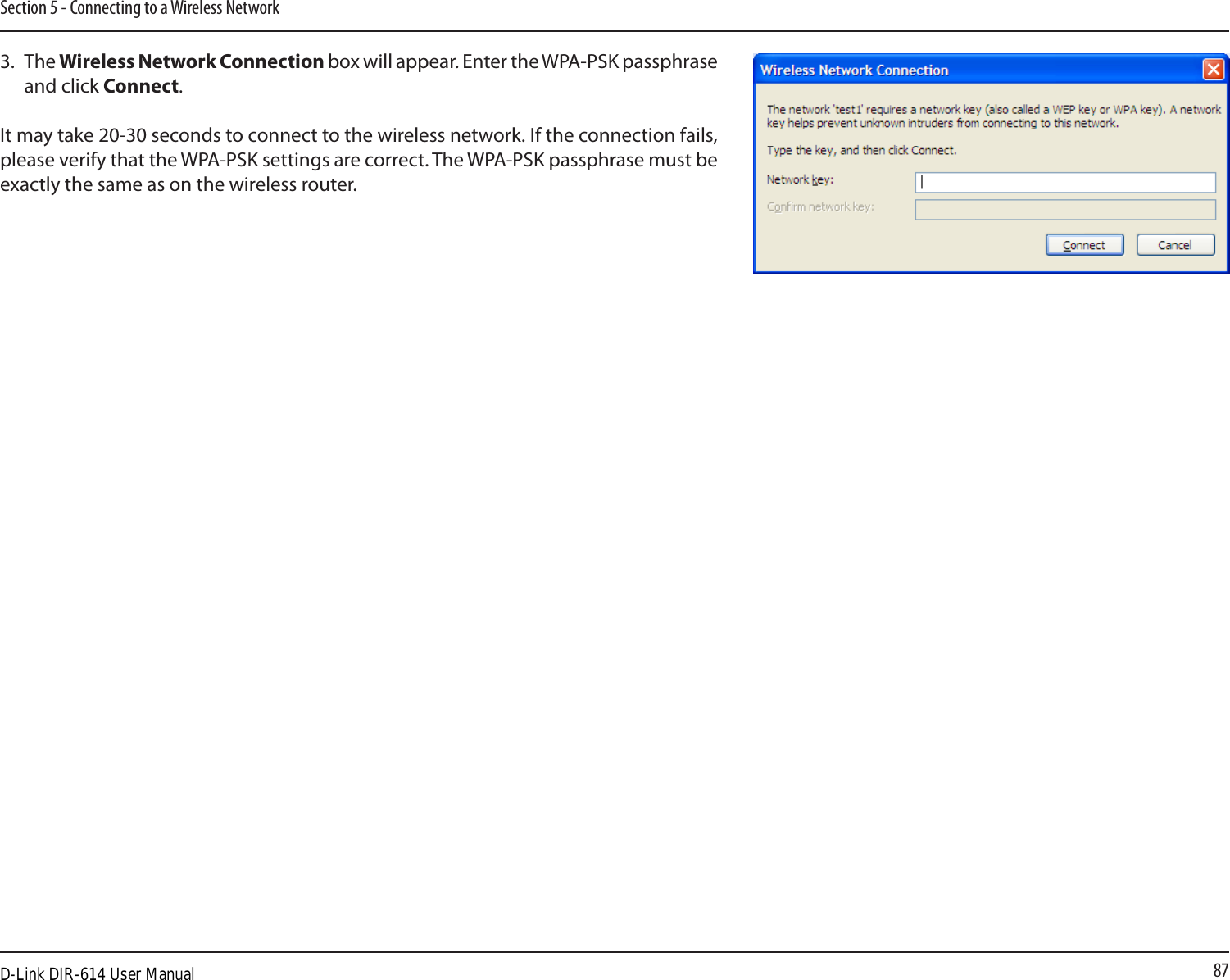 87Section 5 - Connecting to a Wireless Network3.  The Wireless Network Connection box will appear. Enter the WPA-PSK passphrase and click Connect.It may take 20-30 seconds to connect to the wireless network. If the connection fails, please verify that the WPA-PSK settings are correct. The WPA-PSK passphrase must be exactly the same as on the wireless router.D-Link DIR-614 User Manual