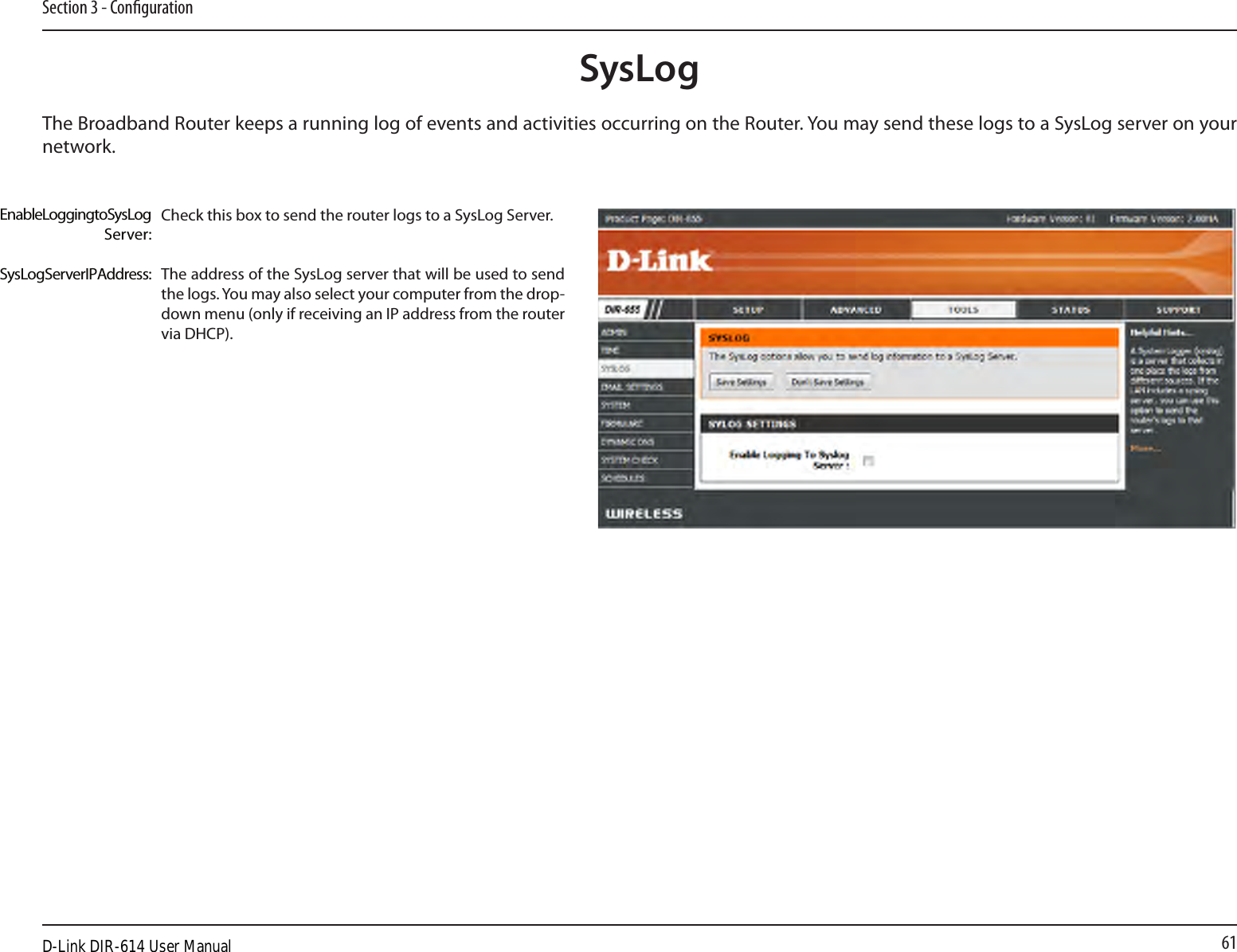 61Section 3 - CongurationSysLogThe Broadband Router keeps a running log of events and activities occurring on the Router. You may send these logs to a SysLog server on your network.Enable Logging to SysLog Server:SysLog Server IP Address:Check this box to send the router logs to a SysLog Server.The address of the SysLog server that will be used to send the logs. You may also select your computer from the drop-down menu (only if receiving an IP address from the router via DHCP).D-Link DIR-614 User Manual