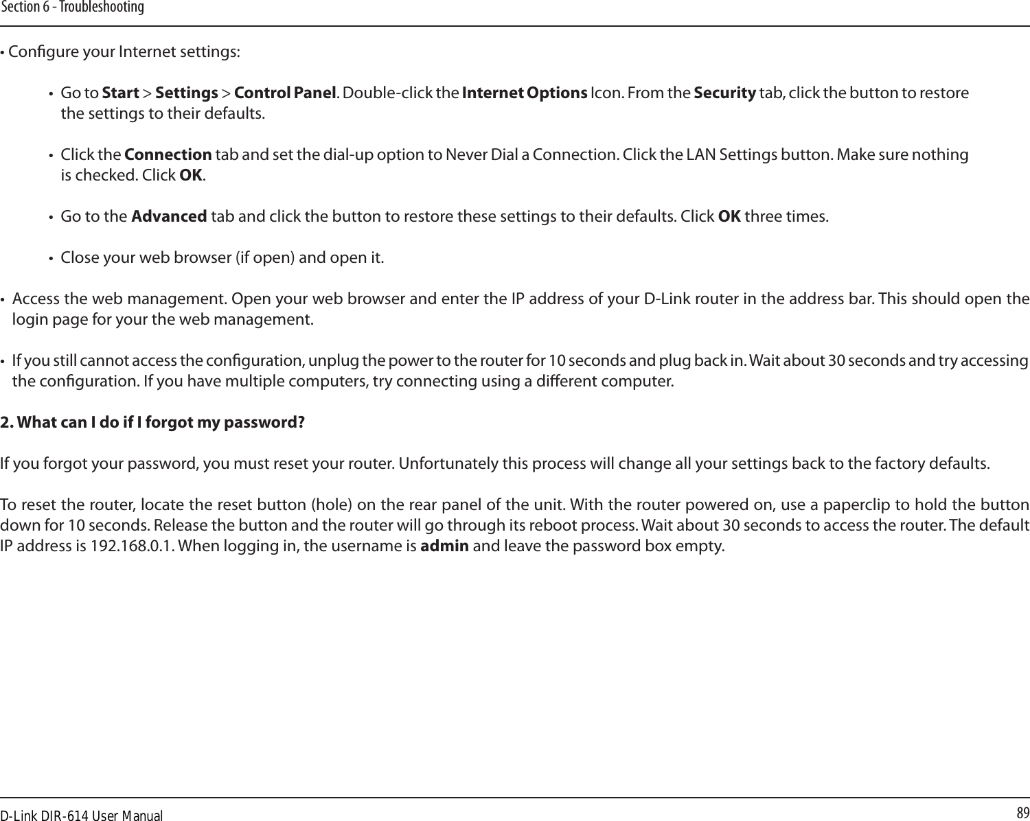 89Section 6 - Troubleshooting• Congure your Internet settings:•  Go to Start &gt; Settings &gt; Control Panel. Double-click the Internet Options Icon. From the Security tab, click the button to restore the settings to their defaults.•  Click the Connection tab and set the dial-up option to Never Dial a Connection. Click the LAN Settings button. Make sure nothing is checked. Click OK. •  Go to the Advanced tab and click the button to restore these settings to their defaults. Click OK three times.•  Close your web browser (if open) and open it.•  Access the web management. Open your web browser and enter the IP address of your D-Link router in the address bar. This should open the login page for your the web management. •  If you still cannot access the conguration, unplug the power to the router for 10 seconds and plug back in. Wait about 30 seconds and try accessing the conguration. If you have multiple computers, try connecting using a dierent computer.2. What can I do if I forgot my password?If you forgot your password, you must reset your router. Unfortunately this process will change all your settings back to the factory defaults.To reset the router, locate the reset button (hole) on the rear panel of the unit. With the router powered on, use a paperclip to hold the button down for 10 seconds. Release the button and the router will go through its reboot process. Wait about 30 seconds to access the router. The default IP address is 192.168.0.1. When logging in, the username is admin and leave the password box empty.D-Link DIR-614 User Manual