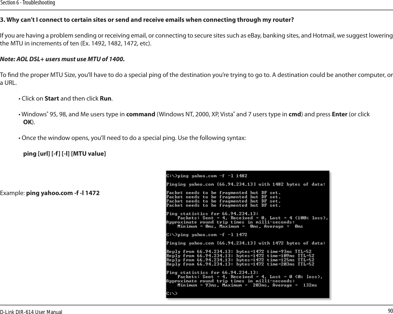 90Section 6 - Troubleshooting3. Why can’t I connect to certain sites or send and receive emails when connecting through my router? If you are having a problem sending or receiving email, or connecting to secure sites such as eBay, banking sites, and Hotmail, we suggest lowering the MTU in increments of ten (Ex. 1492, 1482, 1472, etc). Note: AOL DSL+ users must use MTU of 1400. To nd the proper MTU Size, you’ll have to do a special ping of the destination you’re trying to go to. A destination could be another computer, or a URL. • Click on Start and then click Run. • Windows® 95, 98, and Me users type in command (Windows NT, 2000, XP, Vista® and 7 users type in cmd) and press Enter (or click OK). • Once the window opens, you’ll need to do a special ping. Use the following syntax:   ping [url] [-f] [-l] [MTU value] Example: ping yahoo.com -f -l 1472  D-Link DIR-614 User Manual