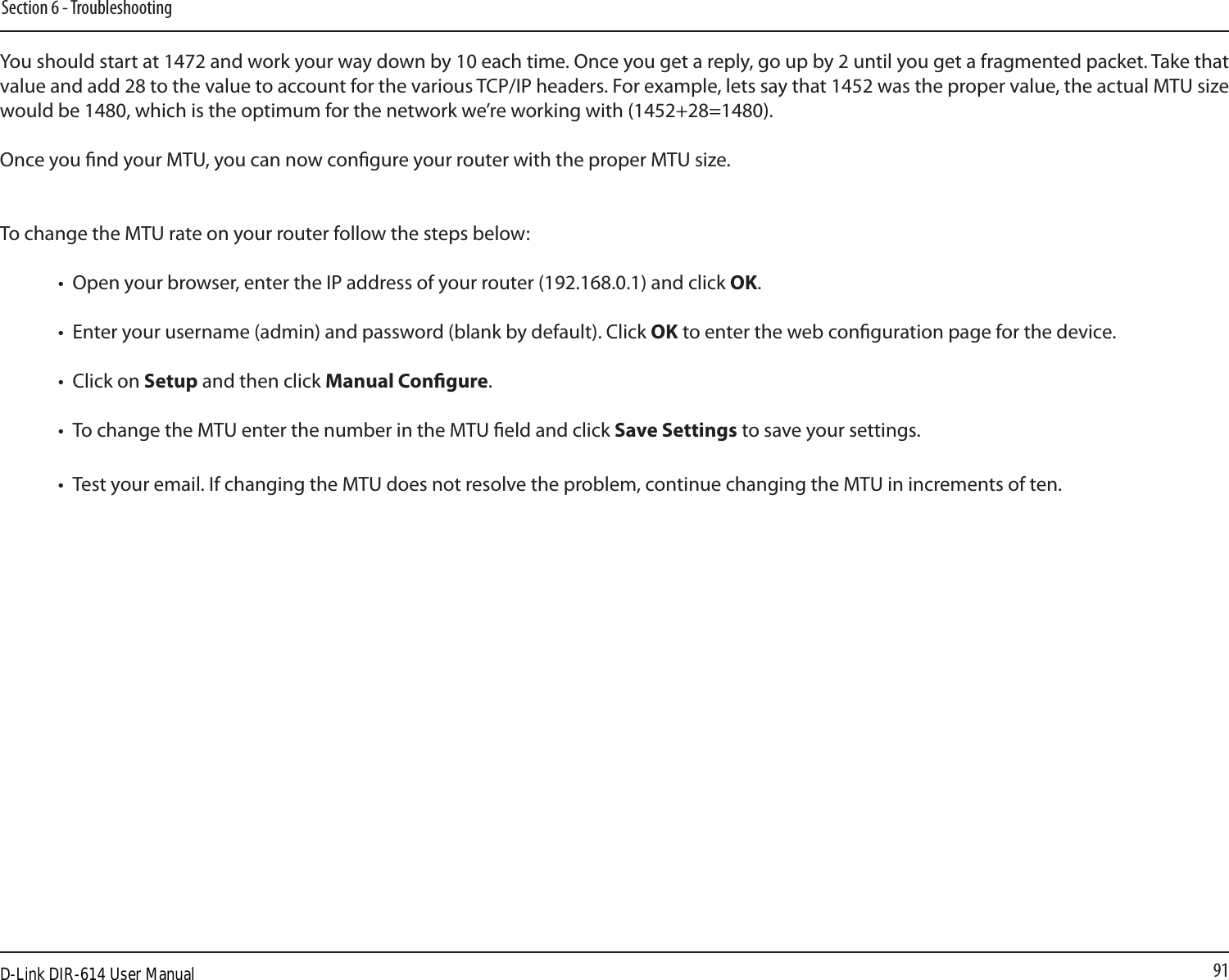 91Section 6 - TroubleshootingYou should start at 1472 and work your way down by 10 each time. Once you get a reply, go up by 2 until you get a fragmented packet. Take that value and add 28 to the value to account for the various TCP/IP headers. For example, lets say that 1452 was the proper value, the actual MTU size would be 1480, which is the optimum for the network we’re working with (1452+28=1480). Once you nd your MTU, you can now congure your router with the proper MTU size. To change the MTU rate on your router follow the steps below: •  Open your browser, enter the IP address of your router (192.168.0.1) and click OK. •  Enter your username (admin) and password (blank by default). Click OK to enter the web conguration page for the device. •  Click on Setup and then click Manual Congure.  •  To change the MTU enter the number in the MTU eld and click Save Settings to save your settings. •  Test your email. If changing the MTU does not resolve the problem, continue changing the MTU in increments of ten.  D-Link DIR-614 User Manual