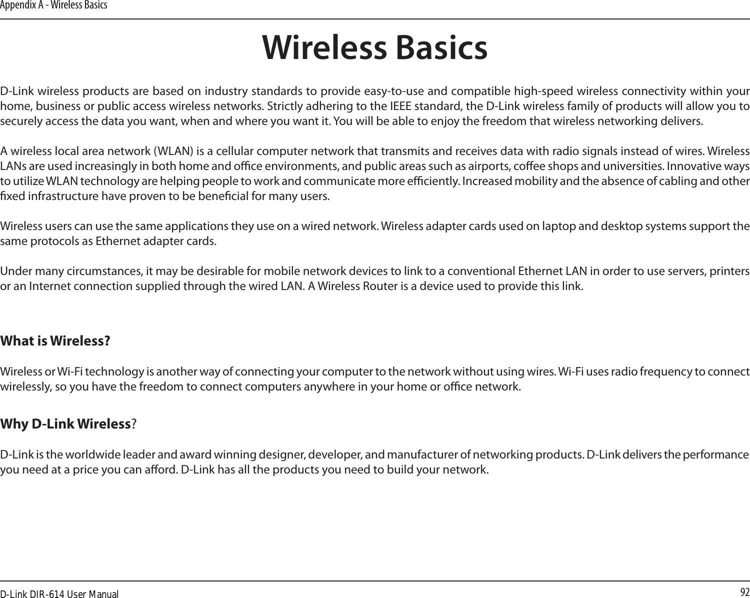 92Appendix A - Wireless BasicsD-Link wireless products are based on industry standards to provide easy-to-use and compatible high-speed wireless connectivity within your home, business or public access wireless networks. Strictly adhering to the IEEE standard, the D-Link wireless family of products will allow you to securely access the data you want, when and where you want it. You will be able to enjoy the freedom that wireless networking delivers.A wireless local area network (WLAN) is a cellular computer network that transmits and receives data with radio signals instead of wires. Wireless LANs are used increasingly in both home and oce environments, and public areas such as airports, coee shops and universities. Innovative ways to utilize WLAN technology are helping people to work and communicate more eciently. Increased mobility and the absence of cabling and other xed infrastructure have proven to be benecial for many users. Wireless users can use the same applications they use on a wired network. Wireless adapter cards used on laptop and desktop systems support the same protocols as Ethernet adapter cards. Under many circumstances, it may be desirable for mobile network devices to link to a conventional Ethernet LAN in order to use servers, printers or an Internet connection supplied through the wired LAN. A Wireless Router is a device used to provide this link.Wireless BasicsWhat is Wireless?Wireless or Wi-Fi technology is another way of connecting your computer to the network without using wires. Wi-Fi uses radio frequency to connect wirelessly, so you have the freedom to connect computers anywhere in your home or oce network.Why D-Link Wireless?  D-Link is the worldwide leader and award winning designer, developer, and manufacturer of networking products. D-Link delivers the performance you need at a price you can aord. D-Link has all the products you need to build your network.D-Link DIR-614 User Manual