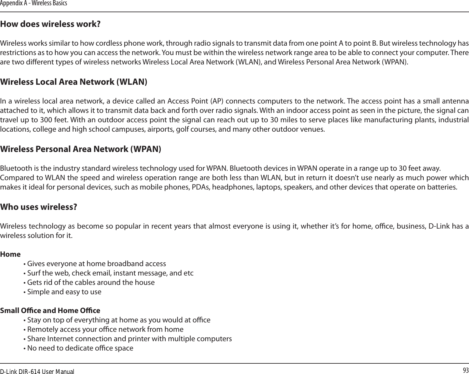 93Appendix A - Wireless BasicsHow does wireless work?   Wireless works similar to how cordless phone work, through radio signals to transmit data from one point A to point B. But wireless technology has restrictions as to how you can access the network. You must be within the wireless network range area to be able to connect your computer. There are two dierent types of wireless networks Wireless Local Area Network (WLAN), and Wireless Personal Area Network (WPAN).Wireless Local Area Network (WLAN)In a wireless local area network, a device called an Access Point (AP) connects computers to the network. The access point has a small antenna attached to it, which allows it to transmit data back and forth over radio signals. With an indoor access point as seen in the picture, the signal can travel up to 300 feet. With an outdoor access point the signal can reach out up to 30 miles to serve places like manufacturing plants, industrial locations, college and high school campuses, airports, golf courses, and many other outdoor venues.Wireless Personal Area Network (WPAN)Bluetooth is the industry standard wireless technology used for WPAN. Bluetooth devices in WPAN operate in a range up to 30 feet away.Compared to WLAN the speed and wireless operation range are both less than WLAN, but in return it doesn’t use nearly as much power which makes it ideal for personal devices, such as mobile phones, PDAs, headphones, laptops, speakers, and other devices that operate on batteries.Who uses wireless?   Wireless technology as become so popular in recent years that almost everyone is using it, whether it’s for home, oce, business, D-Link has a wireless solution for it.Home  • Gives everyone at home broadband access  • Surf the web, check email, instant message, and etc  • Gets rid of the cables around the house  • Simple and easy to use Small Oce and Home Oce  • Stay on top of everything at home as you would at oce  • Remotely access your oce network from home  • Share Internet connection and printer with multiple computers  • No need to dedicate oce space D-Link DIR-614 User Manual