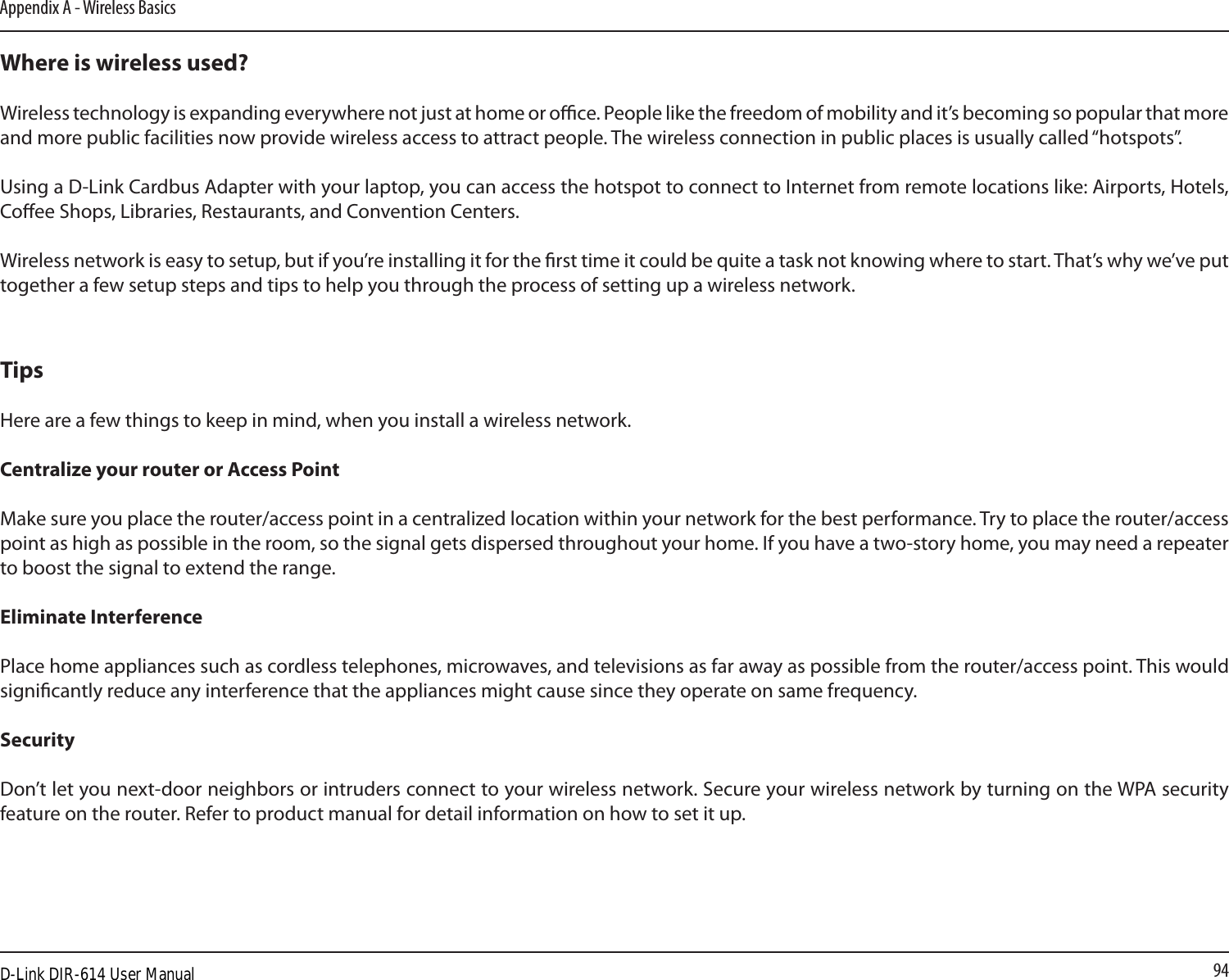 94Appendix A - Wireless BasicsWhere is wireless used?   Wireless technology is expanding everywhere not just at home or oce. People like the freedom of mobility and it’s becoming so popular that more and more public facilities now provide wireless access to attract people. The wireless connection in public places is usually called “hotspots”.Using a D-Link Cardbus Adapter with your laptop, you can access the hotspot to connect to Internet from remote locations like: Airports, Hotels, Coee Shops, Libraries, Restaurants, and Convention Centers.Wireless network is easy to setup, but if you’re installing it for the rst time it could be quite a task not knowing where to start. That’s why we’ve put together a few setup steps and tips to help you through the process of setting up a wireless network.TipsHere are a few things to keep in mind, when you install a wireless network.Centralize your router or Access Point  Make sure you place the router/access point in a centralized location within your network for the best performance. Try to place the router/access point as high as possible in the room, so the signal gets dispersed throughout your home. If you have a two-story home, you may need a repeater to boost the signal to extend the range.Eliminate Interference   Place home appliances such as cordless telephones, microwaves, and televisions as far away as possible from the router/access point. This would signicantly reduce any interference that the appliances might cause since they operate on same frequency.Security   Don’t let you next-door neighbors or intruders connect to your wireless network. Secure your wireless network by turning on the WPA security feature on the router. Refer to product manual for detail information on how to set it up. D-Link DIR-614 User Manual