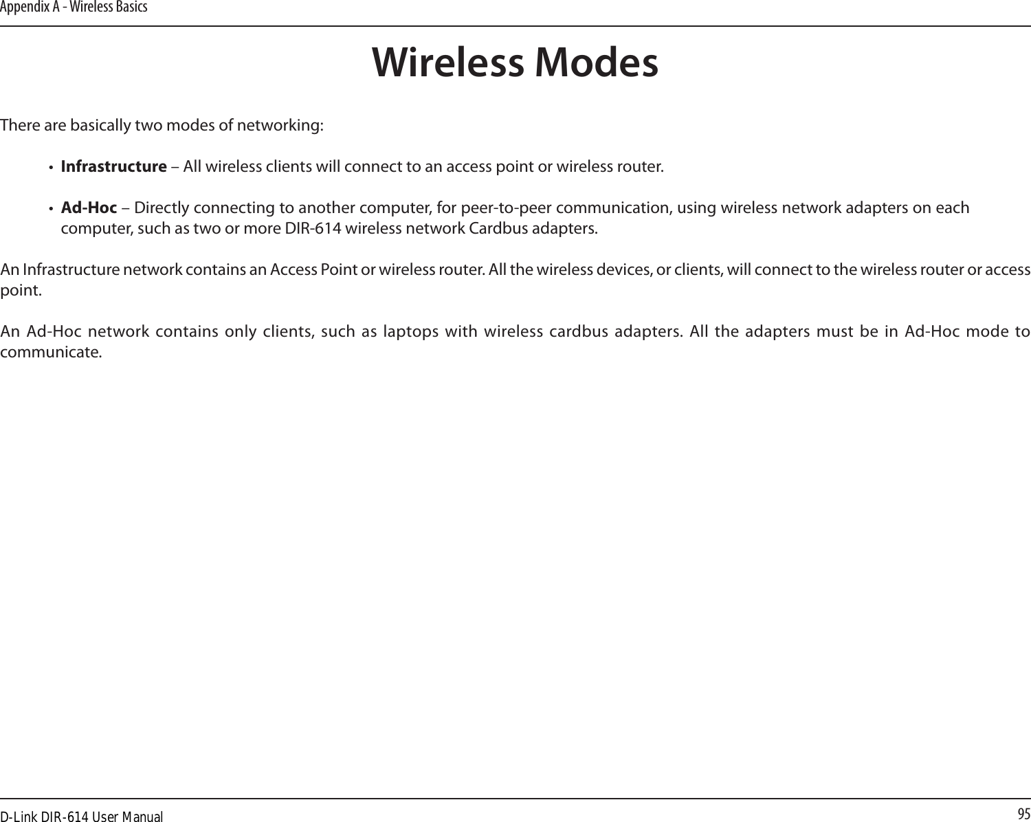 95Appendix A - Wireless BasicsThere are basically two modes of networking: •  Infrastructure – All wireless clients will connect to an access point or wireless router.•  Ad-Hoc – Directly connecting to another computer, for peer-to-peer communication, using wireless network adapters on each computer, such as two or more DIR-614 wireless network Cardbus adapters.An Infrastructure network contains an Access Point or wireless router. All the wireless devices, or clients, will connect to the wireless router or access point. An Ad-Hoc network contains only  clients, such  as  laptops with wireless cardbus adapters. All  the  adapters must be in  Ad-Hoc mode to communicate.Wireless ModesD-Link DIR-614 User Manual