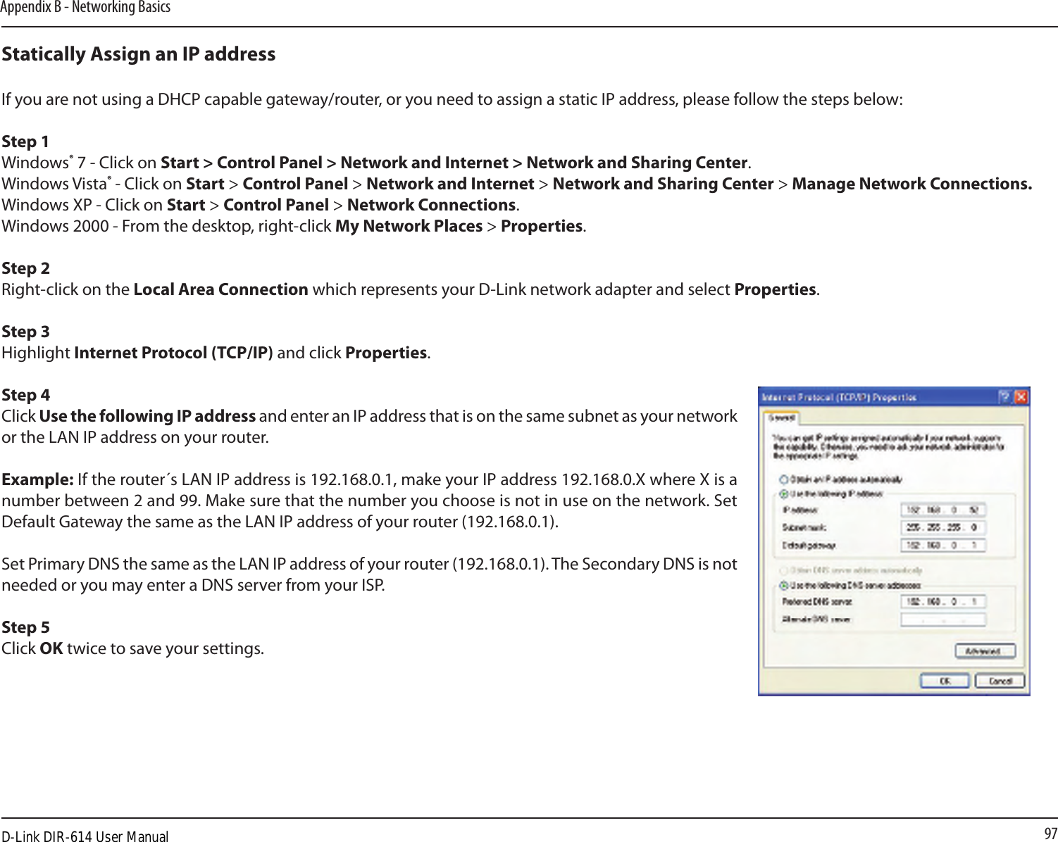 97Appendix B - Networking BasicsStatically Assign an IP addressIf you are not using a DHCP capable gateway/router, or you need to assign a static IP address, please follow the steps below:Step 1Windows® 7 - Click on Start &gt; Control Panel &gt; Network and Internet &gt; Network and Sharing Center.Windows Vista® - Click on Start &gt; Control Panel &gt; Network and Internet &gt; Network and Sharing Center &gt; Manage Network Connections.Windows XP - Click on Start &gt; Control Panel &gt; Network Connections.Windows 2000 - From the desktop, right-click My Network Places &gt; Properties.Step 2Right-click on the Local Area Connection which represents your D-Link network adapter and select Properties.Step 3Highlight Internet Protocol (TCP/IP) and click Properties.Step 4Click Use the following IP address and enter an IP address that is on the same subnet as your network or the LAN IP address on your router. Example: If the router´s LAN IP address is 192.168.0.1, make your IP address 192.168.0.X where X is a number between 2 and 99. Make sure that the number you choose is not in use on the network. Set Default Gateway the same as the LAN IP address of your router (192.168.0.1). Set Primary DNS the same as the LAN IP address of your router (192.168.0.1). The Secondary DNS is not needed or you may enter a DNS server from your ISP.Step 5Click OK twice to save your settings.D-Link DIR-614 User Manual