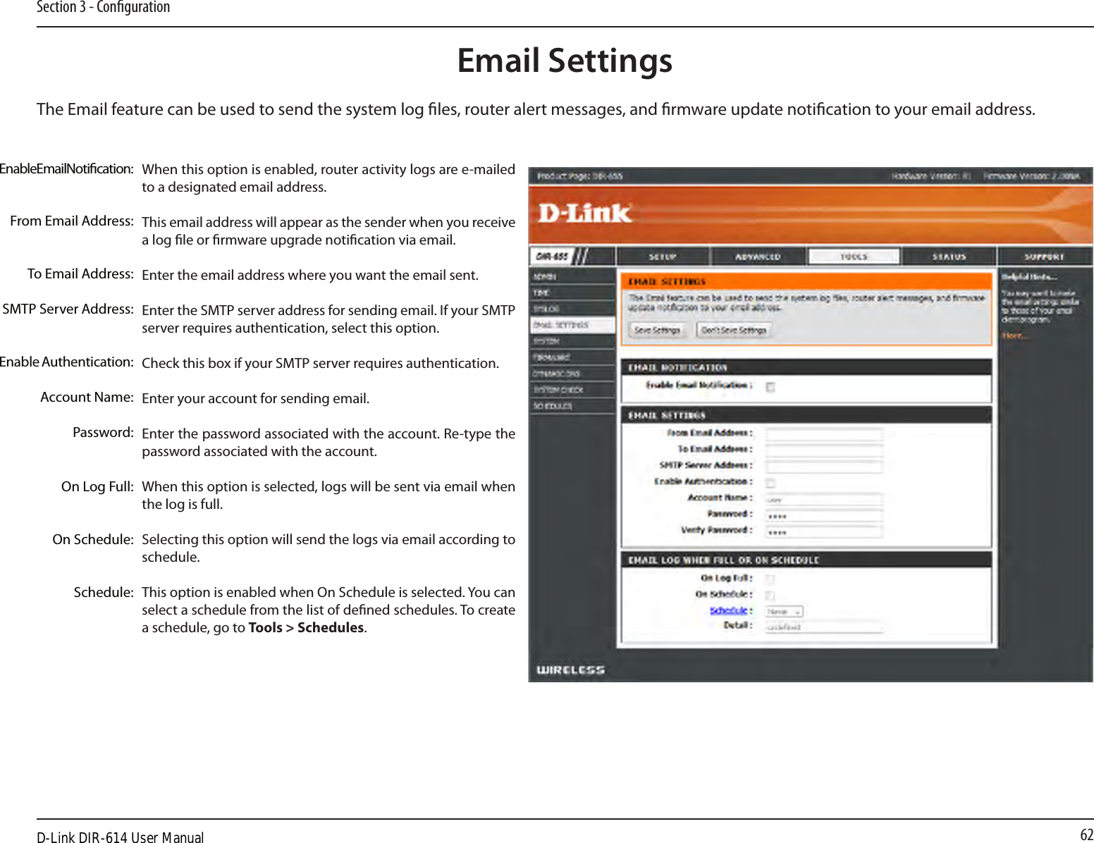 62Section 3 - CongurationEmail SettingsThe Email feature can be used to send the system log les, router alert messages, and rmware update notication to your email address. Enable Email Notication: From Email Address:To Email Address:SMTP Server Address:Enable Authentication:Account Name:Password:On Log Full:On Schedule:Schedule:When this option is enabled, router activity logs are e-mailed to a designated email address.This email address will appear as the sender when you receive a log le or rmware upgrade notication via email.Enter the email address where you want the email sent. Enter the SMTP server address for sending email. If your SMTP server requires authentication, select this option.Check this box if your SMTP server requires authentication. Enter your account for sending email.Enter the password associated with the account. Re-type the password associated with the account.When this option is selected, logs will be sent via email when the log is full.Selecting this option will send the logs via email according to schedule.This option is enabled when On Schedule is selected. You can select a schedule from the list of dened schedules. To create a schedule, go to Tools &gt; Schedules.D-Link DIR-614 User Manual