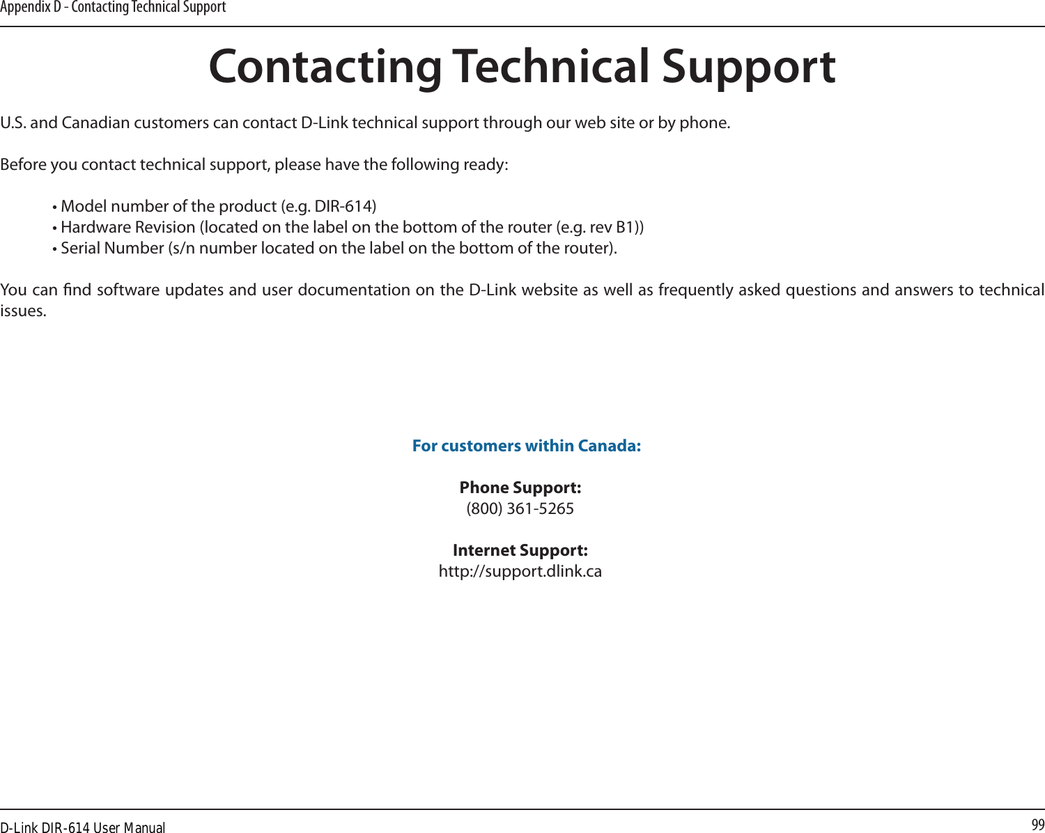 99Appendix D - Contacting Technical SupportContacting Technical SupportU.S. and Canadian customers can contact D-Link technical support through our web site or by phone.Before you contact technical support, please have the following ready:  • Model number of the product (e.g. DIR-614)  • Hardware Revision (located on the label on the bottom of the router (e.g. rev B1))  • Serial Number (s/n number located on the label on the bottom of the router). You can nd software updates and user documentation on the D-Link website as well as frequently asked questions and answers to technical issues. For customers within Canada: Phone Support:(800) 361-5265 Internet Support:http://support.dlink.caD-Link DIR-614 User Manual