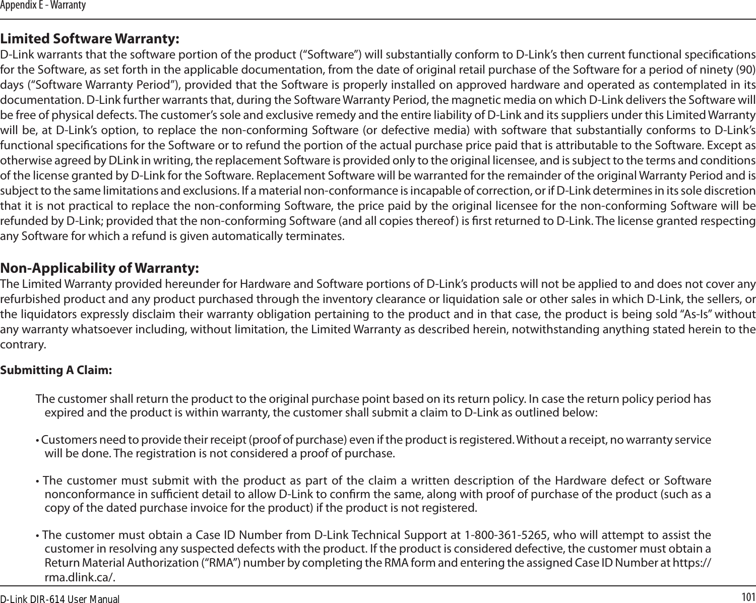 101Appendix E - WarrantyLimited Software Warranty:D-Link warrants that the software portion of the product (“Software”) will substantially conform to D-Link’s then current functional specications for the Software, as set forth in the applicable documentation, from the date of original retail purchase of the Software for a period of ninety (90) days (“Software Warranty Period”), provided that the Software is properly installed on approved hardware and operated as contemplated in its documentation. D-Link further warrants that, during the Software Warranty Period, the magnetic media on which D-Link delivers the Software will be free of physical defects. The customer’s sole and exclusive remedy and the entire liability of D-Link and its suppliers under this Limited Warranty will be, at D-Link’s  option, to replace the non-conforming Software (or defective media) with software that substantially conforms to D-Link’s functional specications for the Software or to refund the portion of the actual purchase price paid that is attributable to the Software. Except as otherwise agreed by DLink in writing, the replacement Software is provided only to the original licensee, and is subject to the terms and conditions of the license granted by D-Link for the Software. Replacement Software will be warranted for the remainder of the original Warranty Period and is subject to the same limitations and exclusions. If a material non-conformance is incapable of correction, or if D-Link determines in its sole discretion that it is not practical to replace the non-conforming Software, the price paid by the original licensee for the non-conforming Software will be refunded by D-Link; provided that the non-conforming Software (and all copies thereof) is rst returned to D-Link. The license granted respecting any Software for which a refund is given automatically terminates.Non-Applicability of Warranty:The Limited Warranty provided hereunder for Hardware and Software portions of D-Link’s products will not be applied to and does not cover any refurbished product and any product purchased through the inventory clearance or liquidation sale or other sales in which D-Link, the sellers, or the liquidators expressly disclaim their warranty obligation pertaining to the product and in that case, the product is being sold “As-Is” without any warranty whatsoever including, without limitation, the Limited Warranty as described herein, notwithstanding anything stated herein to the contrary.Submitting A Claim:The customer shall return the product to the original purchase point based on its return policy. In case the return policy period has expired and the product is within warranty, the customer shall submit a claim to D-Link as outlined below:• Customers need to provide their receipt (proof of purchase) even if the product is registered. Without a receipt, no warranty service will be done. The registration is not considered a proof of purchase.• The customer must  submit  with the product as part of the claim  a  written  description  of  the Hardware defect or Software nonconformance in sucient detail to allow D-Link to conrm the same, along with proof of purchase of the product (such as a copy of the dated purchase invoice for the product) if the product is not registered.• The customer must obtain a Case ID Number from D-Link Technical Support at 1-800-361-5265, who will attempt to assist the customer in resolving any suspected defects with the product. If the product is considered defective, the customer must obtain a Return Material Authorization (“RMA”) number by completing the RMA form and entering the assigned Case ID Number at https://rma.dlink.ca/.D-Link DIR-614 User Manual