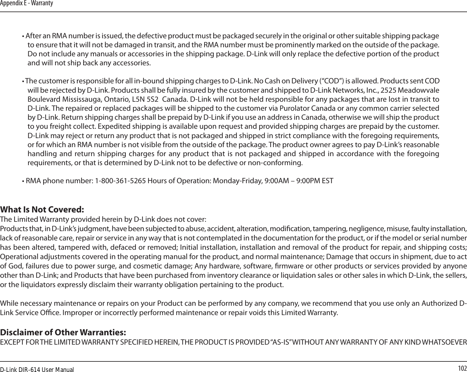 102Appendix E - Warranty• After an RMA number is issued, the defective product must be packaged securely in the original or other suitable shipping package to ensure that it will not be damaged in transit, and the RMA number must be prominently marked on the outside of the package. Do not include any manuals or accessories in the shipping package. D-Link will only replace the defective portion of the product and will not ship back any accessories.• The customer is responsible for all in-bound shipping charges to D-Link. No Cash on Delivery (“COD”) is allowed. Products sent COD will be rejected by D-Link. Products shall be fully insured by the customer and shipped to D-Link Networks, Inc., 2525 Meadowvale Boulevard Mississauga, Ontario, L5N 5S2  Canada. D-Link will not be held responsible for any packages that are lost in transit to D-Link. The repaired or replaced packages will be shipped to the customer via Purolator Canada or any common carrier selected by D-Link. Return shipping charges shall be prepaid by D-Link if you use an address in Canada, otherwise we will ship the product to you freight collect. Expedited shipping is available upon request and provided shipping charges are prepaid by the customer. D-Link may reject or return any product that is not packaged and shipped in strict compliance with the foregoing requirements, or for which an RMA number is not visible from the outside of the package. The product owner agrees to pay D-Link’s reasonable handling and  return shipping charges for any product  that is not packaged  and  shipped in accordance with the  foregoing requirements, or that is determined by D-Link not to be defective or non-conforming.• RMA phone number: 1-800-361-5265 Hours of Operation: Monday-Friday, 9:00AM – 9:00PM ESTWhat Is Not Covered:The Limited Warranty provided herein by D-Link does not cover:Products that, in D-Link’s judgment, have been subjected to abuse, accident, alteration, modication, tampering, negligence, misuse, faulty installation, lack of reasonable care, repair or service in any way that is not contemplated in the documentation for the product, or if the model or serial number has been altered, tampered with, defaced or removed; Initial installation, installation and removal of the product for repair, and shipping costs; Operational adjustments covered in the operating manual for the product, and normal maintenance; Damage that occurs in shipment, due to act of God, failures due to power surge, and cosmetic damage; Any hardware, software, rmware or other products or services provided by anyone other than D-Link; and Products that have been purchased from inventory clearance or liquidation sales or other sales in which D-Link, the sellers, or the liquidators expressly disclaim their warranty obligation pertaining to the product.While necessary maintenance or repairs on your Product can be performed by any company, we recommend that you use only an Authorized D-Link Service Oce. Improper or incorrectly performed maintenance or repair voids this Limited Warranty.Disclaimer of Other Warranties:EXCEPT FOR THE LIMITED WARRANTY SPECIFIED HEREIN, THE PRODUCT IS PROVIDED “AS-IS” WITHOUT ANY WARRANTY OF ANY KIND WHATSOEVER D-Link DIR-614 User Manual