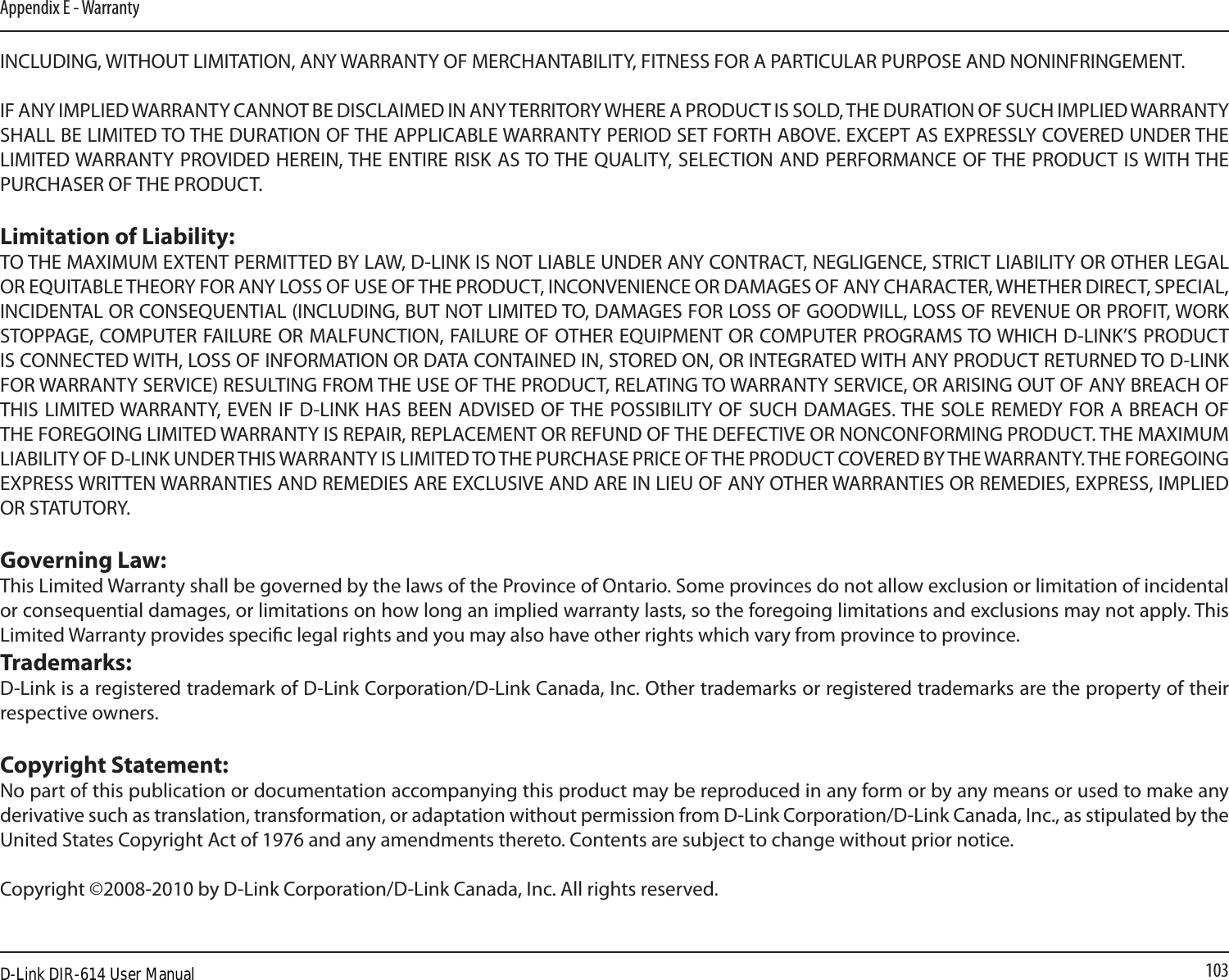 103Appendix E - WarrantyINCLUDING, WITHOUT LIMITATION, ANY WARRANTY OF MERCHANTABILITY, FITNESS FOR A PARTICULAR PURPOSE AND NONINFRINGEMENT. IF ANY IMPLIED WARRANTY CANNOT BE DISCLAIMED IN ANY TERRITORY WHERE A PRODUCT IS SOLD, THE DURATION OF SUCH IMPLIED WARRANTY SHALL BE LIMITED TO THE DURATION OF THE APPLICABLE WARRANTY PERIOD SET FORTH ABOVE. EXCEPT AS EXPRESSLY COVERED UNDER THE LIMITED WARRANTY PROVIDED HEREIN, THE ENTIRE RISK AS TO THE QUALITY, SELECTION AND PERFORMANCE OF THE PRODUCT IS WITH THE PURCHASER OF THE PRODUCT.Limitation of Liability:TO THE MAXIMUM EXTENT PERMITTED BY LAW, D-LINK IS NOT LIABLE UNDER ANY CONTRACT, NEGLIGENCE, STRICT LIABILITY OR OTHER LEGAL OR EQUITABLE THEORY FOR ANY LOSS OF USE OF THE PRODUCT, INCONVENIENCE OR DAMAGES OF ANY CHARACTER, WHETHER DIRECT, SPECIAL, INCIDENTAL OR CONSEQUENTIAL (INCLUDING, BUT NOT LIMITED TO, DAMAGES FOR LOSS OF GOODWILL, LOSS OF REVENUE OR PROFIT, WORK STOPPAGE, COMPUTER FAILURE OR MALFUNCTION, FAILURE OF OTHER EQUIPMENT OR COMPUTER PROGRAMS TO WHICH D-LINK’S PRODUCT IS CONNECTED WITH, LOSS OF INFORMATION OR DATA CONTAINED IN, STORED ON, OR INTEGRATED WITH ANY PRODUCT RETURNED TO D-LINK FOR WARRANTY SERVICE) RESULTING FROM THE USE OF THE PRODUCT, RELATING TO WARRANTY SERVICE, OR ARISING OUT OF ANY BREACH OF THIS LIMITED WARRANTY, EVEN IF D-LINK HAS BEEN ADVISED OF THE POSSIBILITY OF SUCH DAMAGES. THE SOLE REMEDY FOR A BREACH OF THE FOREGOING LIMITED WARRANTY IS REPAIR, REPLACEMENT OR REFUND OF THE DEFECTIVE OR NONCONFORMING PRODUCT. THE MAXIMUM LIABILITY OF D-LINK UNDER THIS WARRANTY IS LIMITED TO THE PURCHASE PRICE OF THE PRODUCT COVERED BY THE WARRANTY. THE FOREGOING EXPRESS WRITTEN WARRANTIES AND REMEDIES ARE EXCLUSIVE AND ARE IN LIEU OF ANY OTHER WARRANTIES OR REMEDIES, EXPRESS, IMPLIED OR STATUTORY.Governing Law:This Limited Warranty shall be governed by the laws of the Province of Ontario. Some provinces do not allow exclusion or limitation of incidental or consequential damages, or limitations on how long an implied warranty lasts, so the foregoing limitations and exclusions may not apply. This Limited Warranty provides specic legal rights and you may also have other rights which vary from province to province.Trademarks:D-Link is a registered trademark of D-Link Corporation/D-Link Canada, Inc. Other trademarks or registered trademarks are the property of their respective owners.Copyright Statement:No part of this publication or documentation accompanying this product may be reproduced in any form or by any means or used to make any derivative such as translation, transformation, or adaptation without permission from D-Link Corporation/D-Link Canada, Inc., as stipulated by the United States Copyright Act of 1976 and any amendments thereto. Contents are subject to change without prior notice.Copyright ©2008-2010 by D-Link Corporation/D-Link Canada, Inc. All rights reserved.D-Link DIR-614 User Manual