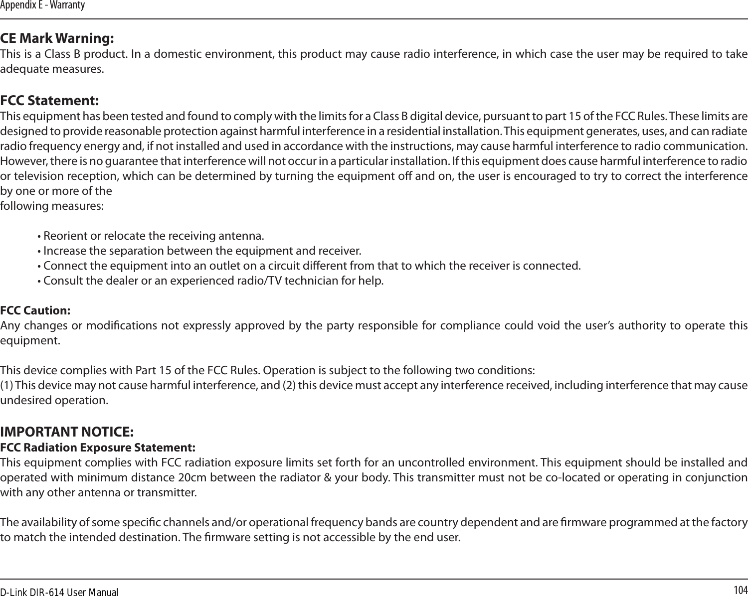 104Appendix E - WarrantyCE Mark Warning:This is a Class B product. In a domestic environment, this product may cause radio interference, in which case the user may be required to take adequate measures.FCC Statement:This equipment has been tested and found to comply with the limits for a Class B digital device, pursuant to part 15 of the FCC Rules. These limits are designed to provide reasonable protection against harmful interference in a residential installation. This equipment generates, uses, and can radiate radio frequency energy and, if not installed and used in accordance with the instructions, may cause harmful interference to radio communication. However, there is no guarantee that interference will not occur in a particular installation. If this equipment does cause harmful interference to radio or television reception, which can be determined by turning the equipment o and on, the user is encouraged to try to correct the interference by one or more of thefollowing measures:  • Reorient or relocate the receiving antenna.  • Increase the separation between the equipment and receiver.  • Connect the equipment into an outlet on a circuit dierent from that to which the receiver is connected.  • Consult the dealer or an experienced radio/TV technician for help.FCC Caution: Any changes or modications not expressly approved by the party responsible for compliance could void the user’s authority to operate this equipment.This device complies with Part 15 of the FCC Rules. Operation is subject to the following two conditions:(1) This device may not cause harmful interference, and (2) this device must accept any interference received, including interference that may cause undesired operation.IMPORTANT NOTICE:FCC Radiation Exposure Statement:This equipment complies with FCC radiation exposure limits set forth for an uncontrolled environment. This equipment should be installed and operated with minimum distance 20cm between the radiator &amp; your body. This transmitter must not be co-located or operating in conjunction with any other antenna or transmitter.The availability of some specic channels and/or operational frequency bands are country dependent and are rmware programmed at the factory to match the intended destination. The rmware setting is not accessible by the end user.D-Link DIR-614 User Manual