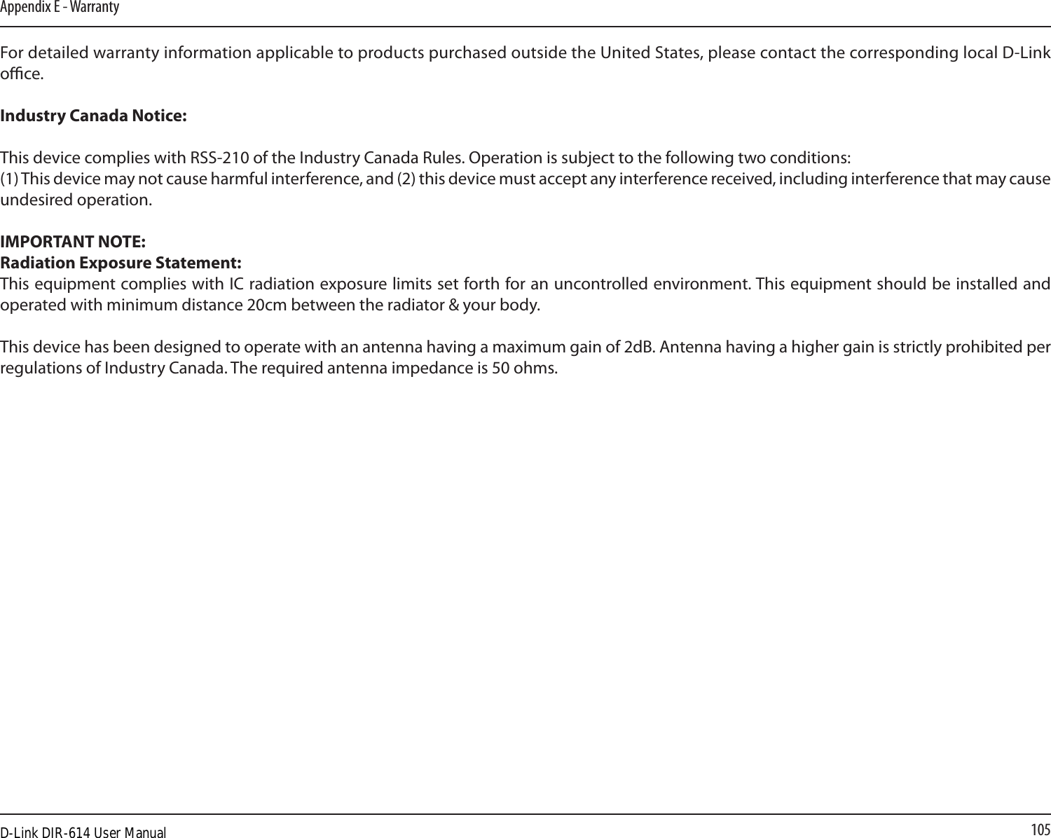 105Appendix E - WarrantyFor detailed warranty information applicable to products purchased outside the United States, please contact the corresponding local D-Link oce.Industry Canada Notice:This device complies with RSS-210 of the Industry Canada Rules. Operation is subject to the following two conditions: (1) This device may not cause harmful interference, and (2) this device must accept any interference received, including interference that may cause undesired operation. IMPORTANT NOTE:Radiation Exposure Statement:This equipment complies with IC radiation exposure limits set forth for an uncontrolled environment. This equipment should be installed and operated with minimum distance 20cm between the radiator &amp; your body. This device has been designed to operate with an antenna having a maximum gain of 2dB. Antenna having a higher gain is strictly prohibited per regulations of Industry Canada. The required antenna impedance is 50 ohms.D-Link DIR-614 User Manual