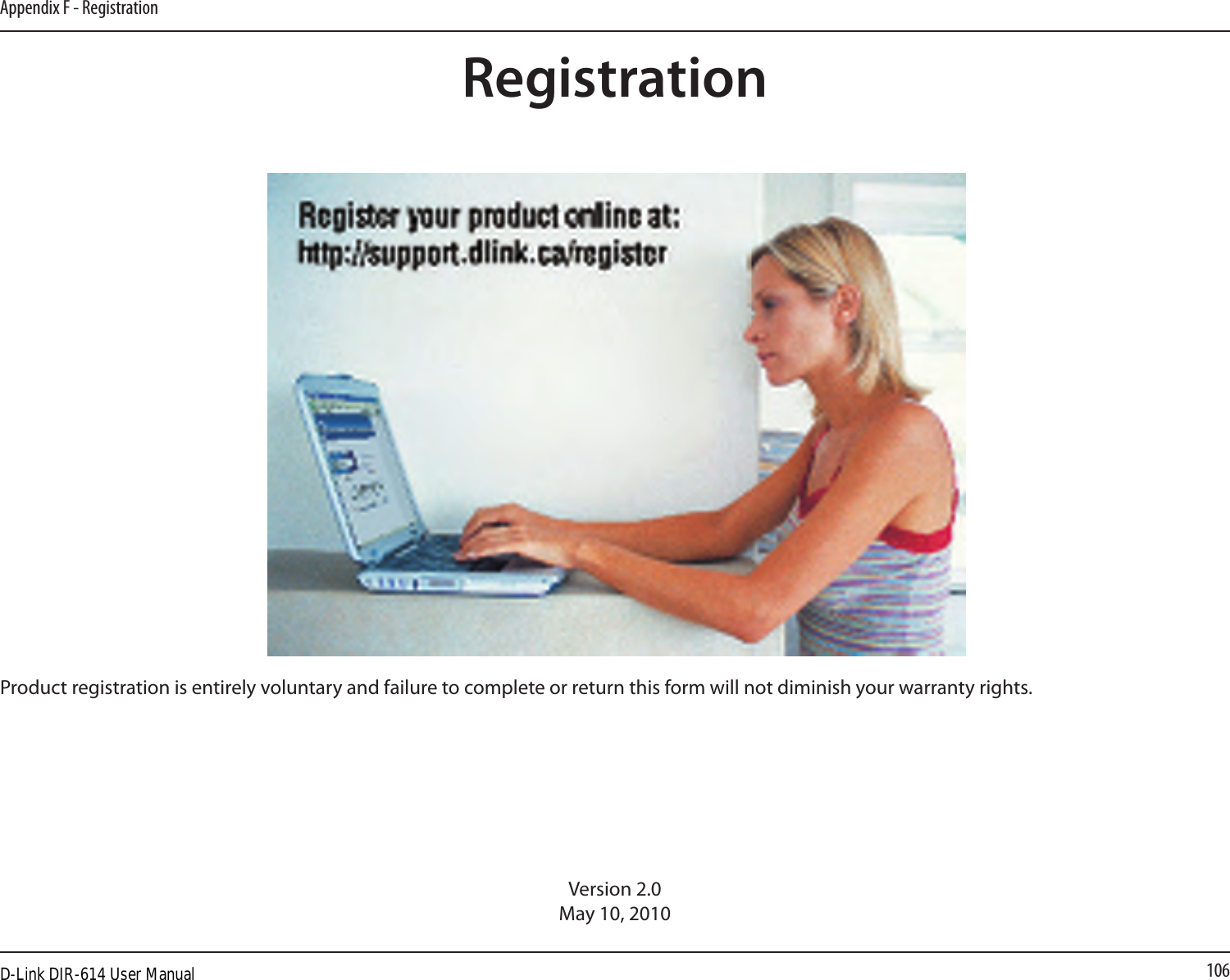 106Appendix F - RegistrationVersion 2.0May 10, 2010Product registration is entirely voluntary and failure to complete or return this form will not diminish your warranty rights.RegistrationD-Link DIR-614 User Manual