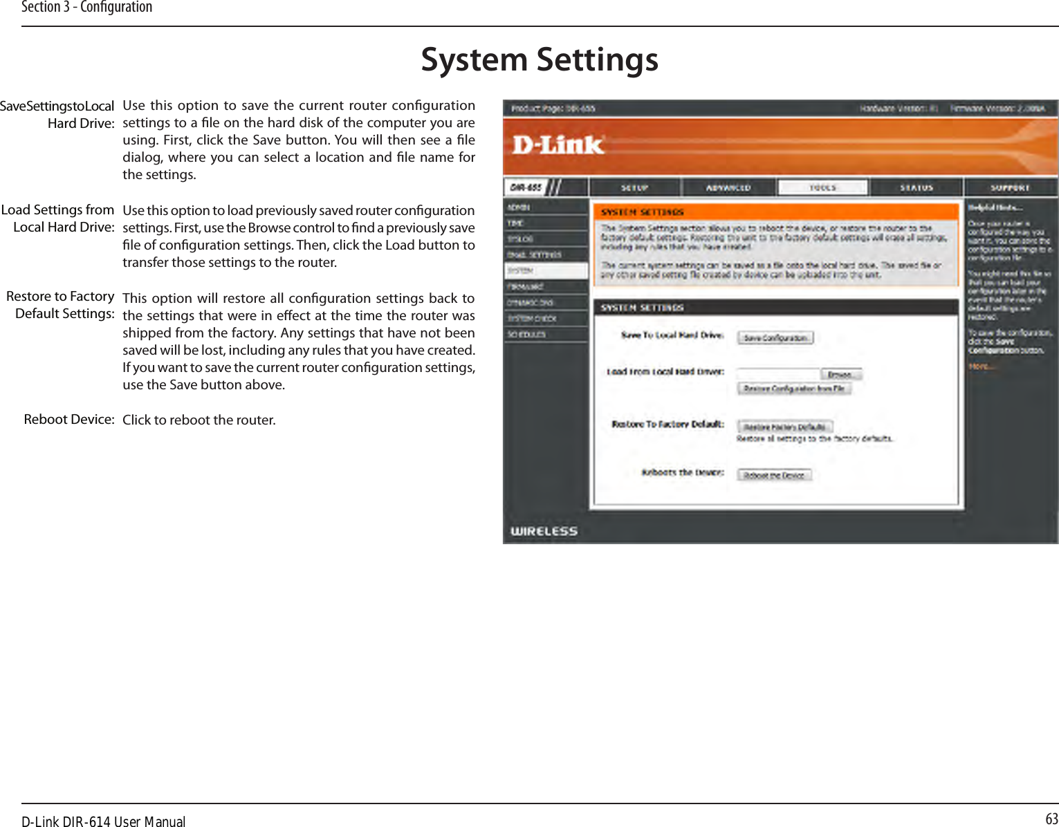 63Section 3 - CongurationUse this option to save the current router conguration settings to a le on the hard disk of the computer you are using. First, click the Save button. You will then see a le dialog, where you can select a  location and le name  for the settings. Use this option to load previously saved router conguration settings. First, use the Browse control to nd a previously save le of conguration settings. Then, click the Load button to transfer those settings to the router. This option will restore all conguration settings back to the settings that were in eect at the time the router was shipped from the factory. Any settings that have not been saved will be lost, including any rules that you have created. If you want to save the current router conguration settings, use the Save button above. Click to reboot the router.Save Settings to Local Hard Drive:Load Settings from Local Hard Drive:Restore to Factory Default Settings:Reboot Device:System SettingsD-Link DIR-614 User Manual