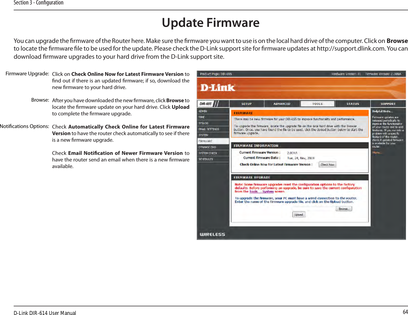 64Section 3 - CongurationClick on Check Online Now for Latest Firmware Version to nd out if there is an updated rmware; if so, download the new rmware to your hard drive.After you have downloaded the new rmware, click Browse to locate the rmware update on your hard drive. Click Upload to complete the rmware upgrade.Check Automatically Check Online for Latest Firmware Version to have the router check automatically to see if there is a new rmware upgrade.Check  Email Notication of Newer Firmware Version to have the router send an email when there is a new rmware available.Firmware Upgrade:Browse:Notications Options:Update FirmwareYou can upgrade the rmware of the Router here. Make sure the rmware you want to use is on the local hard drive of the computer. Click on Browse to locate the rmware le to be used for the update. Please check the D-Link support site for rmware updates at http://support.dlink.com. You can download rmware upgrades to your hard drive from the D-Link support site.D-Link DIR-614 User Manual