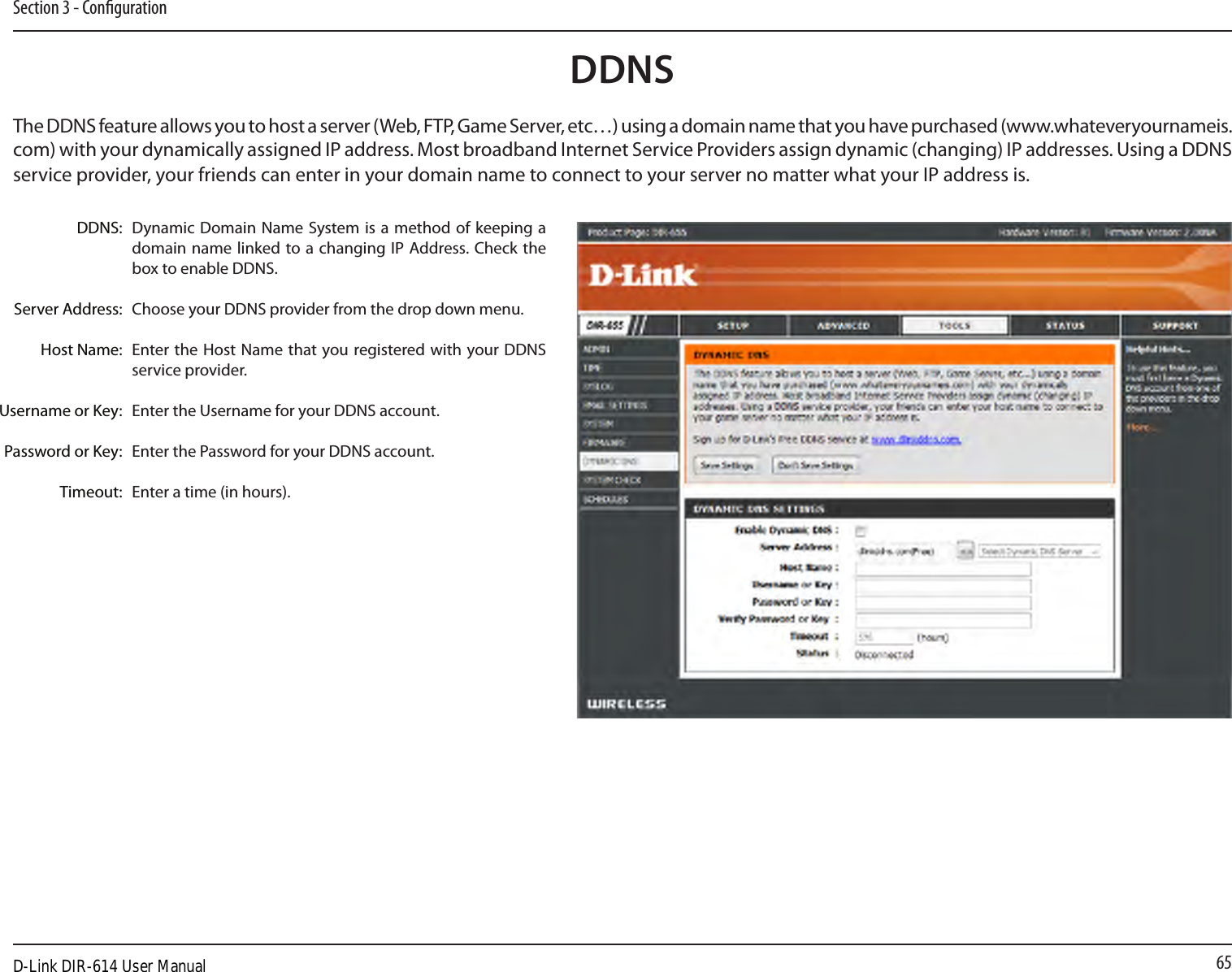 65Section 3 - CongurationDynamic Domain Name System is  a method of keeping a domain name linked to a changing IP  Address. Check the box to enable DDNS.Choose your DDNS provider from the drop down menu.Enter the  Host Name that you registered with your DDNS service provider.Enter the Username for your DDNS account.Enter the Password for your DDNS account.Enter a time (in hours).DDNS:Server Address:Host Name:Username or Key:Password or Key:Timeout:DDNSThe DDNS feature allows you to host a server (Web, FTP, Game Server, etc…) using a domain name that you have purchased (www.whateveryournameis.com) with your dynamically assigned IP address. Most broadband Internet Service Providers assign dynamic (changing) IP addresses. Using a DDNS service provider, your friends can enter in your domain name to connect to your server no matter what your IP address is.D-Link DIR-614 User Manual