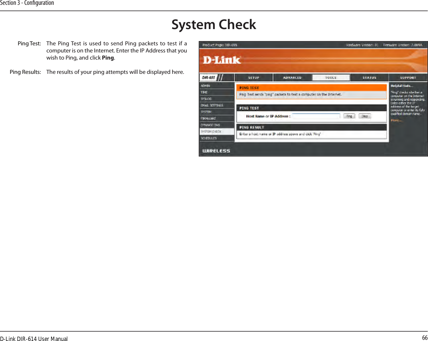 66Section 3 - CongurationThe Ping Test  is  used  to  send  Ping packets to test if a computer is on the Internet. Enter the IP Address that you wish to Ping, and click Ping.The results of your ping attempts will be displayed here.System CheckPing Test:Ping Results:D-Link DIR-614 User Manual