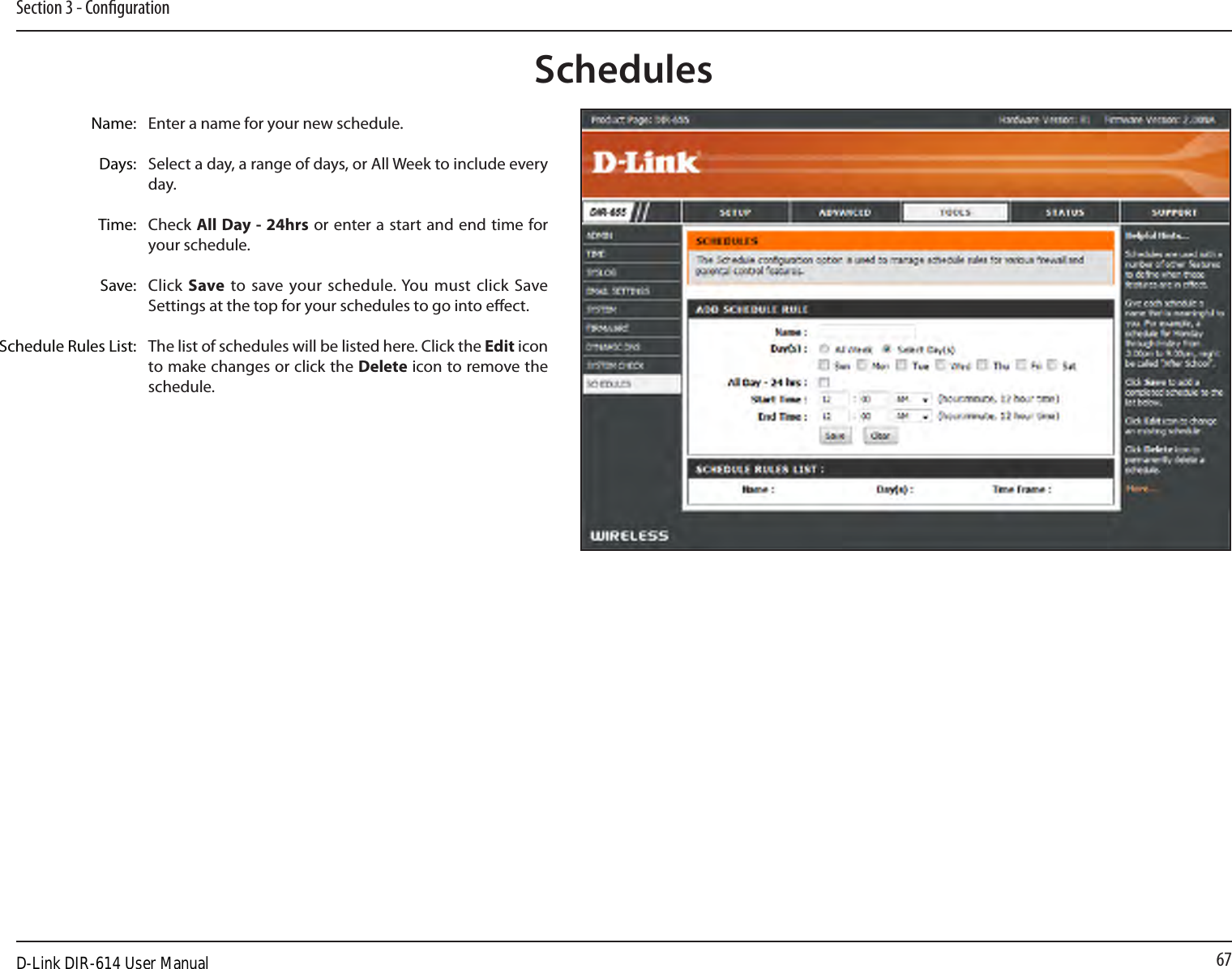 67Section 3 - CongurationEnter a name for your new schedule.Select a day, a range of days, or All Week to include every day.Check All Day - 24hrs or enter a start and end time for your schedule.Click Save  to save your schedule. You must click Save Settings at the top for your schedules to go into eect.The list of schedules will be listed here. Click the Edit icon to make changes or click the Delete icon to remove the schedule.Name:Days:Time:Save:Schedule Rules List:SchedulesD-Link DIR-614 User Manual