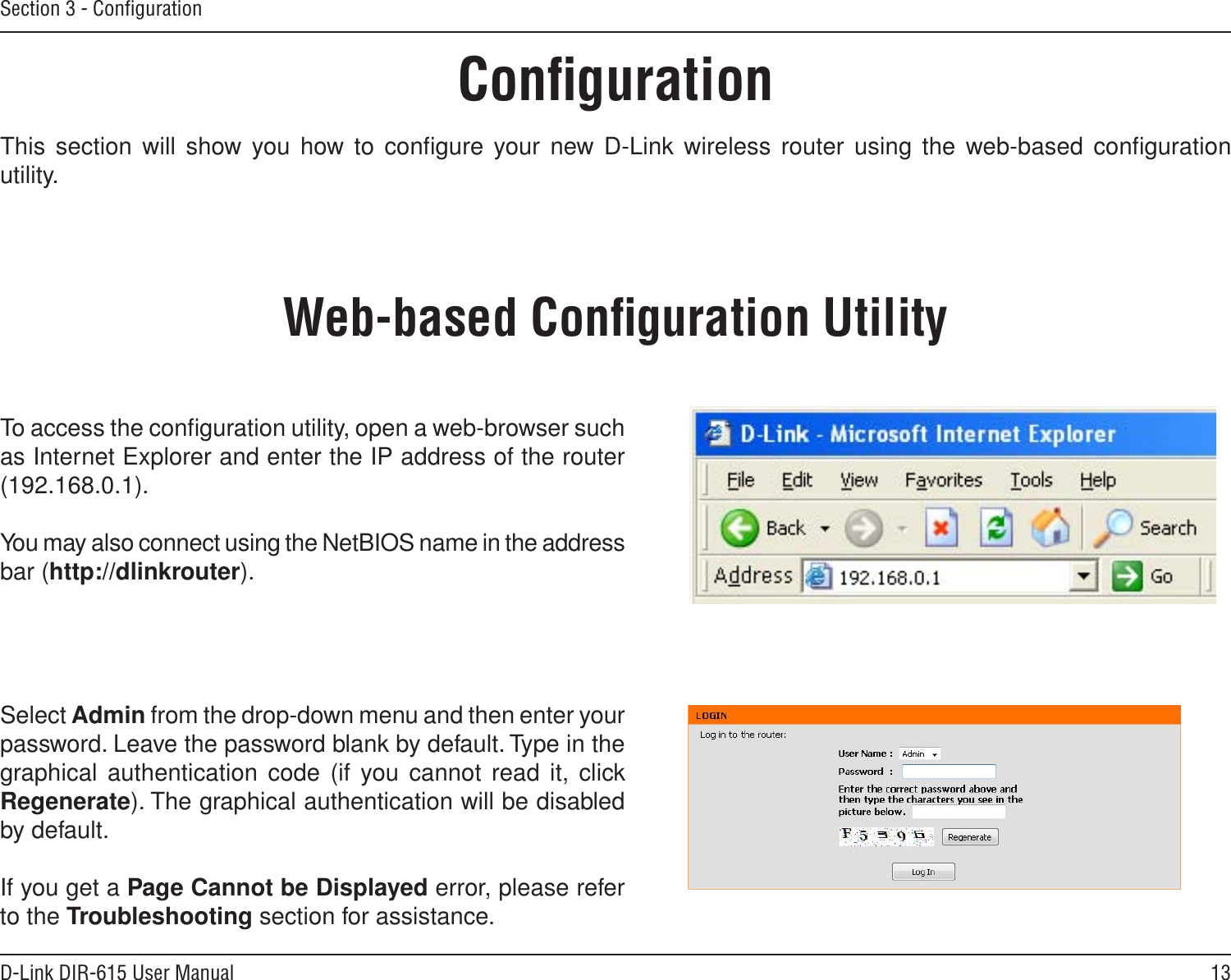 13D-Link DIR-615 User ManualSection 3 - ConﬁgurationConﬁgurationThis section will show you  how to conﬁgure your new D-Link wireless router using  the web-based conﬁguration utility.Web-based Conﬁguration UtilityTo access the conﬁguration utility, open a web-browser such as Internet Explorer and enter the IP address of the router (192.168.0.1).You may also connect using the NetBIOS name in the address bar (http://dlinkrouter).Select Admin from the drop-down menu and then enter your password. Leave the password blank by default. Type in the graphical  authentication code (if you cannot read it, click Regenerate). The graphical authentication will be disabled by default.If you get a Page Cannot be Displayed error, please refer to the Troubleshooting section for assistance.