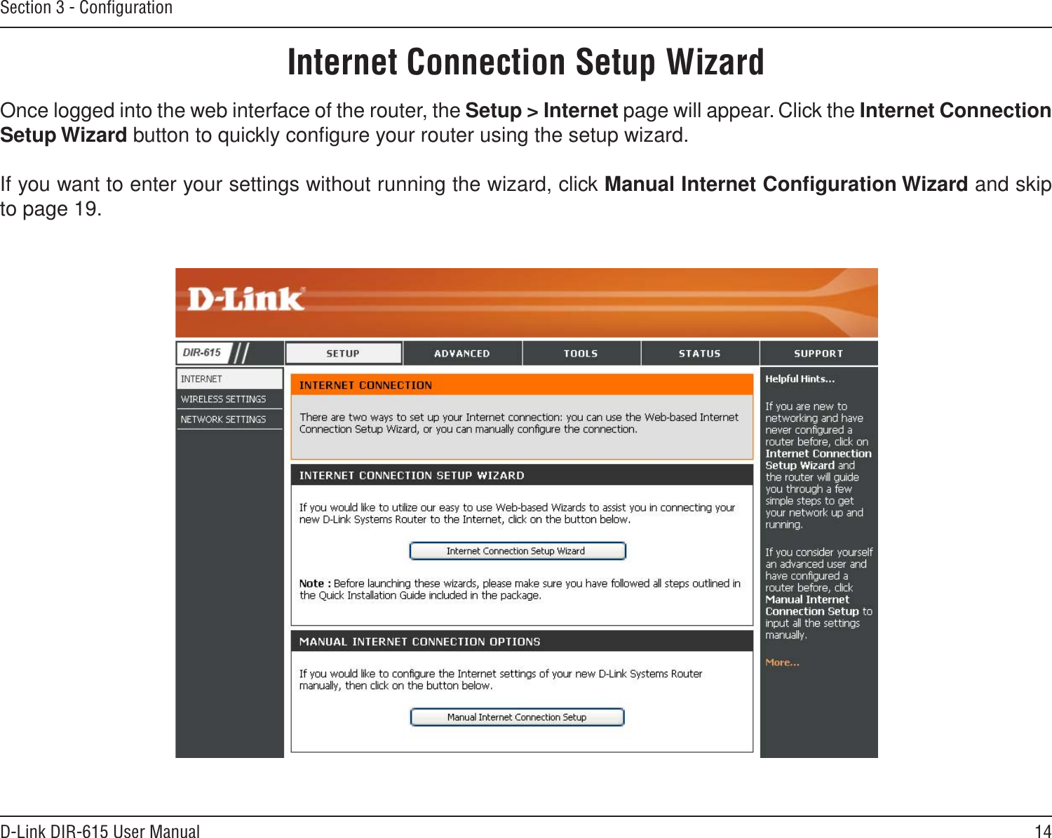 14D-Link DIR-615 User ManualSection 3 - ConﬁgurationInternet Connection Setup WizardOnce logged into the web interface of the router, the Setup &gt; Internet page will appear. Click the Internet Connection Setup Wizard button to quickly conﬁgure your router using the setup wizard.If you want to enter your settings without running the wizard, click Manual Internet Conﬁguration Wizard and skip to page 19.