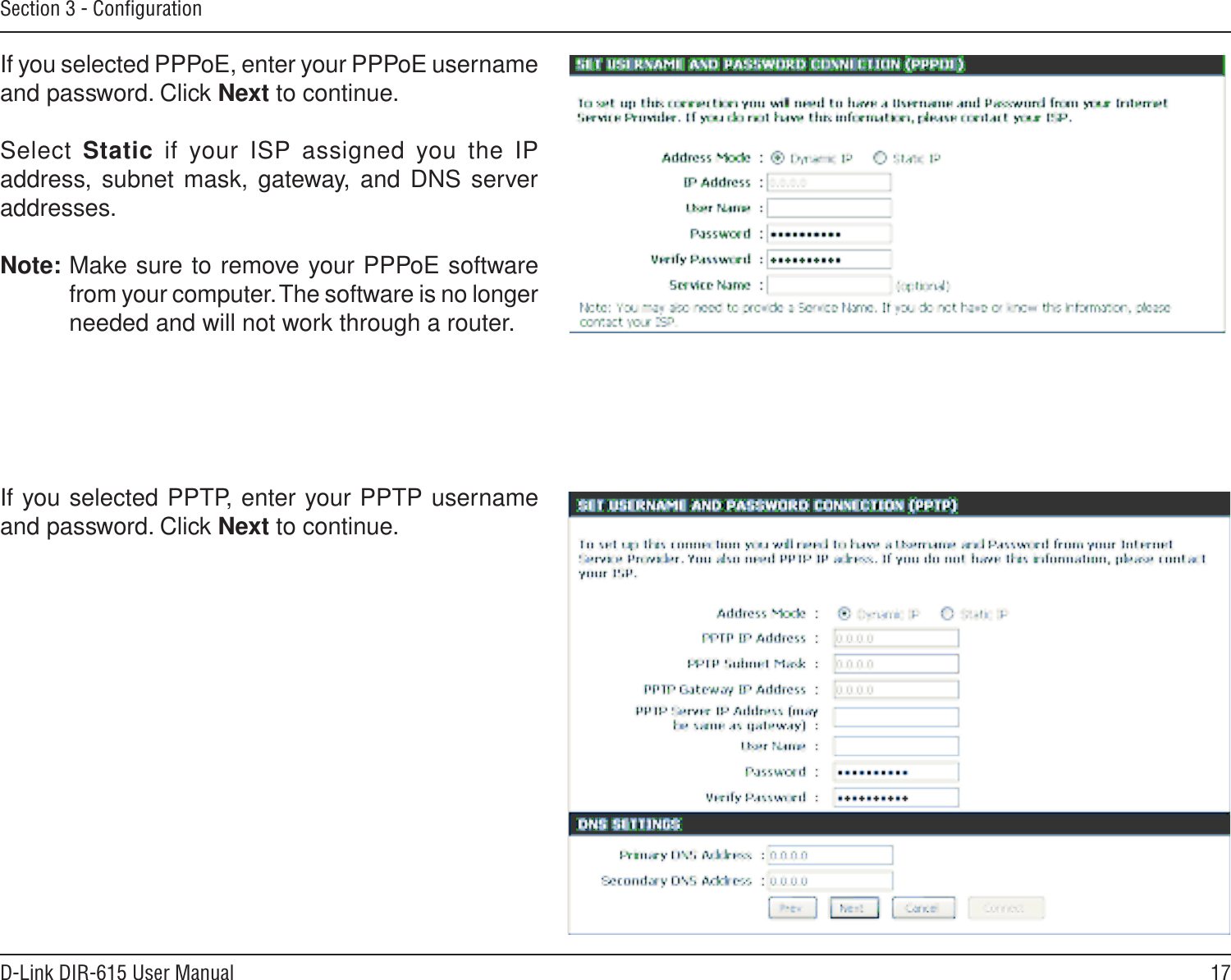 17D-Link DIR-615 User ManualSection 3 - ConﬁgurationIf you selected PPTP, enter your PPTP username and password. Click Next to continue.If you selected PPPoE, enter your PPPoE username and password. Click Next to continue.Select  Static  if  your  ISP  assigned  you  the  IP address, subnet mask,  gateway, and DNS server addresses.Note: Make sure to remove your PPPoE software from your computer. The software is no longer needed and will not work through a router.