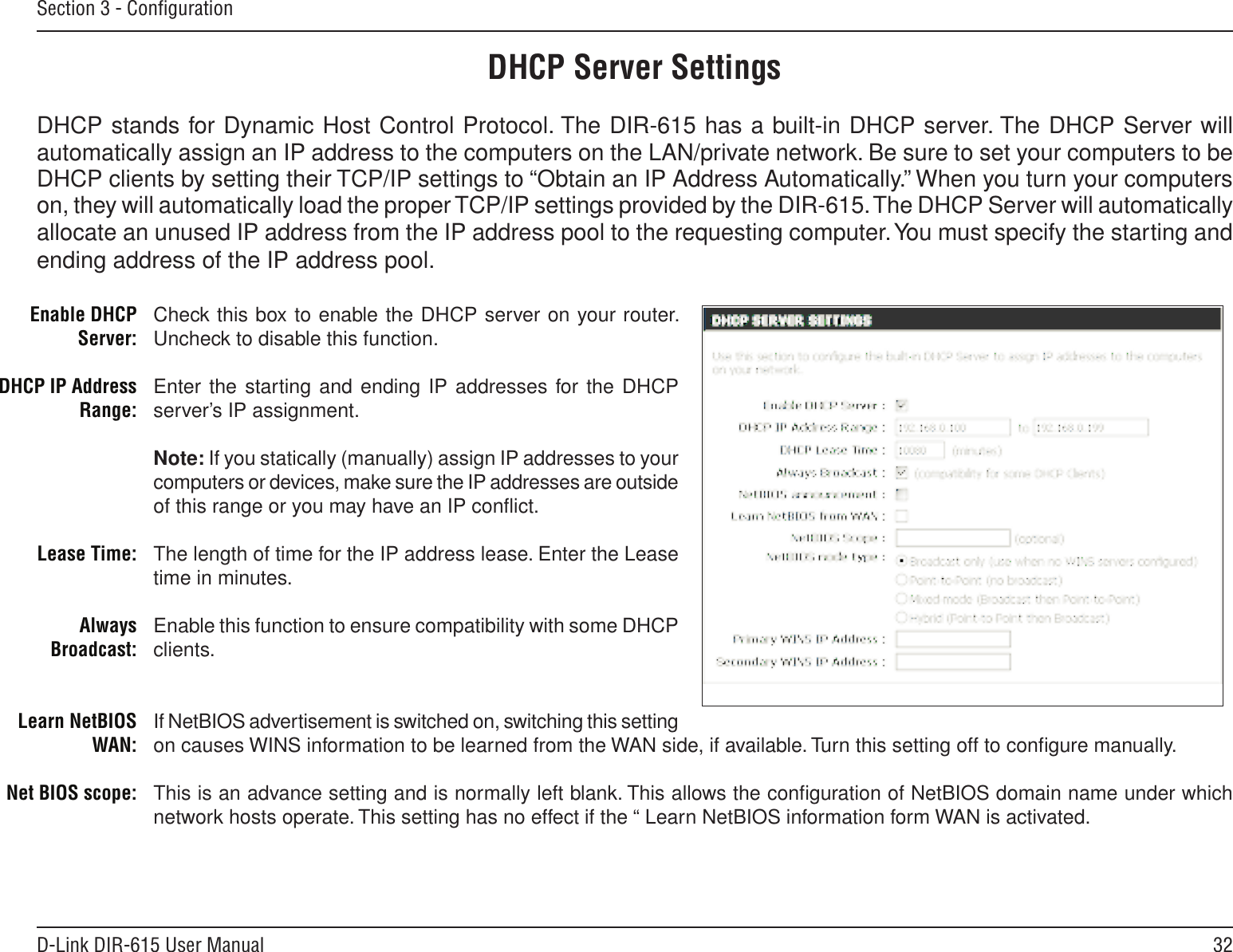 32D-Link DIR-615 User ManualSection 3 - ConﬁgurationCheck this box to enable the DHCP server on your router. Uncheck to disable this function.Enter the starting and ending IP addresses for the DHCP server’s IP assignment.Note: If you statically (manually) assign IP addresses to your computers or devices, make sure the IP addresses are outside of this range or you may have an IP conﬂict. The length of time for the IP address lease. Enter the Lease time in minutes.Enable this function to ensure compatibility with some DHCP clients.If NetBIOS advertisement is switched on, switching this setting on causes WINS information to be learned from the WAN side, if available. Turn this setting off to conﬁgure manually. This is an advance setting and is normally left blank. This allows the conﬁguration of NetBIOS domain name under which network hosts operate. This setting has no effect if the “ Learn NetBIOS information form WAN is activated.  Enable DHCP Server:DHCP IP Address Range:Lease Time:Always Broadcast:Learn NetBIOS WAN:Net BIOS scope: DHCP Server SettingsDHCP stands for Dynamic Host Control Protocol. The DIR-615 has a built-in DHCP server. The DHCP Server will automatically assign an IP address to the computers on the LAN/private network. Be sure to set your computers to be DHCP clients by setting their TCP/IP settings to “Obtain an IP Address Automatically.” When you turn your computers on, they will automatically load the proper TCP/IP settings provided by the DIR-615. The DHCP Server will automatically allocate an unused IP address from the IP address pool to the requesting computer. You must specify the starting and ending address of the IP address pool.