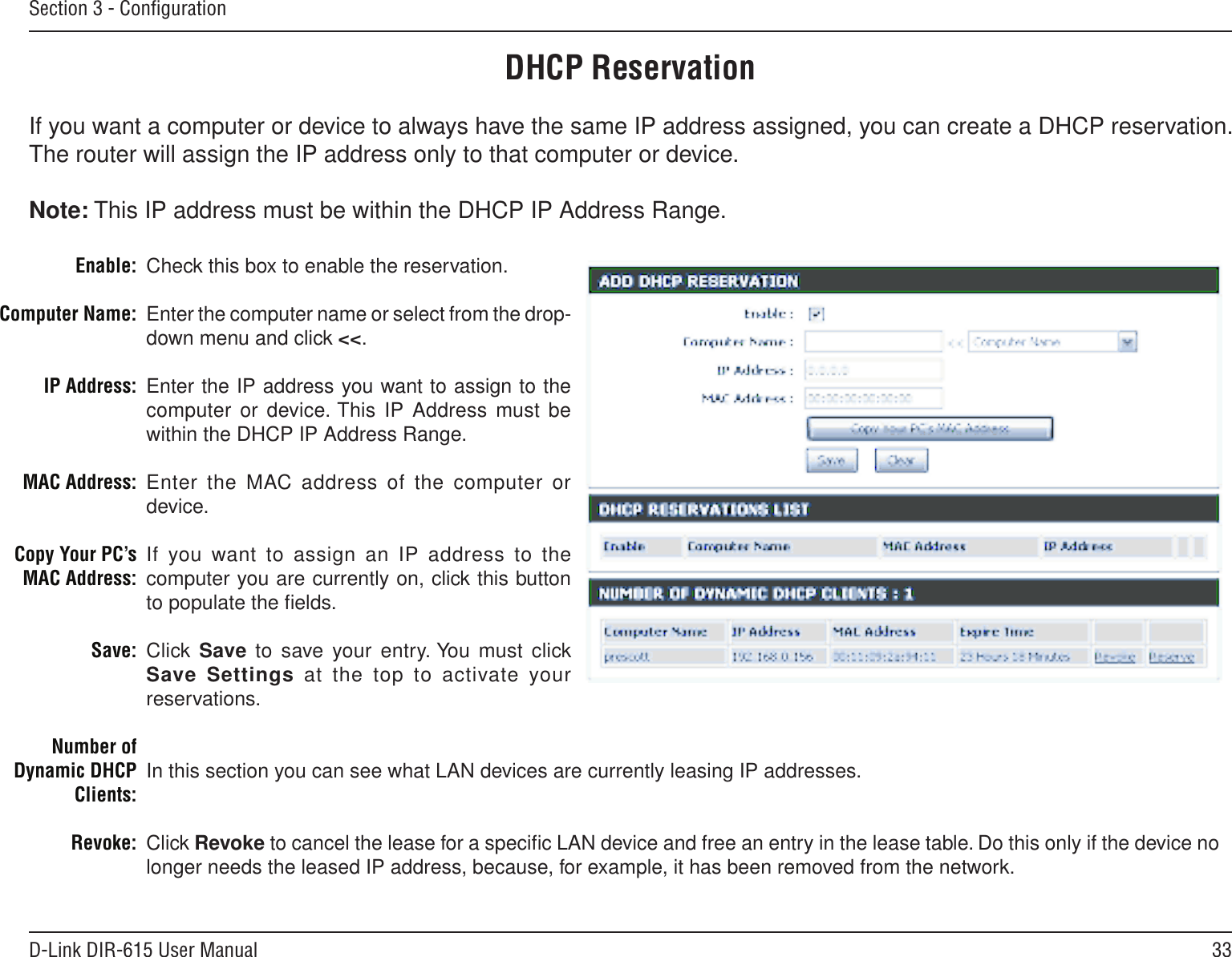 33D-Link DIR-615 User ManualSection 3 - ConﬁgurationDHCP ReservationIf you want a computer or device to always have the same IP address assigned, you can create a DHCP reservation. The router will assign the IP address only to that computer or device. Note: This IP address must be within the DHCP IP Address Range.Check this box to enable the reservation.Enter the computer name or select from the drop-down menu and click &lt;&lt;.Enter the IP address you want to assign to the computer or device. This  IP Address must be within the DHCP IP Address Range.Enter the MAC address of the computer or device.If you  want to assign an IP address to the computer you are currently on, click this button to populate the ﬁelds. Click  Save  to save your  entry. You  must  click Save Settings  at  the  top  to  activate your reservations. In this section you can see what LAN devices are currently leasing IP addresses.Click Revoke to cancel the lease for a speciﬁc LAN device and free an entry in the lease table. Do this only if the device no longer needs the leased IP address, because, for example, it has been removed from the network.Enable:Computer Name:IP Address:MAC Address:Copy Your PC’s MAC Address:Save:Number of Dynamic DHCP Clients:Revoke:
