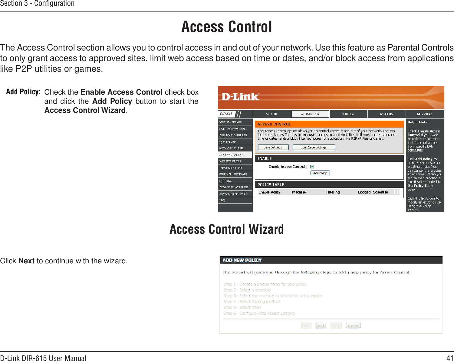 41D-Link DIR-615 User ManualSection 3 - ConﬁgurationAccess ControlCheck the Enable Access Control check box and click the  Add Policy button to start the Access Control Wizard. Add Policy:The Access Control section allows you to control access in and out of your network. Use this feature as Parental Controls to only grant access to approved sites, limit web access based on time or dates, and/or block access from applications like P2P utilities or games.Click Next to continue with the wizard.Access Control Wizard