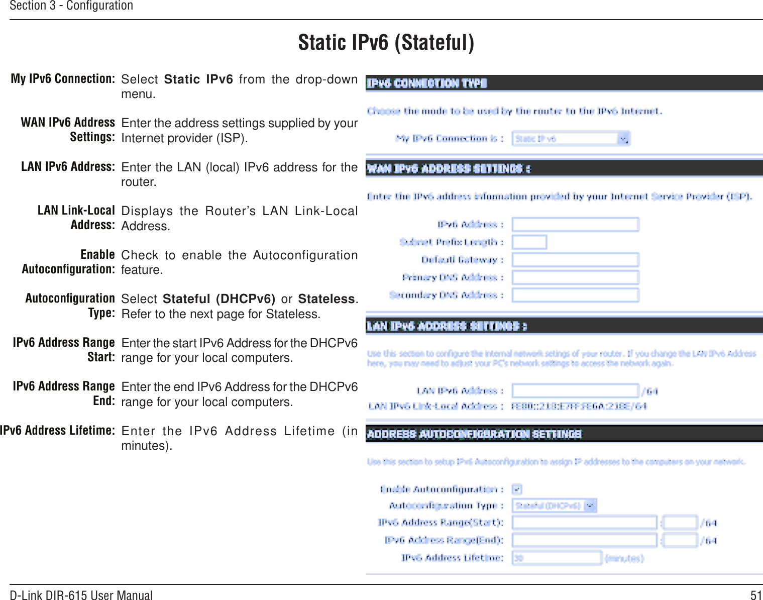 51D-Link DIR-615 User ManualSection 3 - ConﬁgurationStatic IPv6 (Stateful)Select Static IPv6 from the drop-down menu.Enter the address settings supplied by your Internet provider (ISP). Enter the LAN (local) IPv6 address for the router. Displays the Router’s LAN Link-Local Address.Check to enable the Autoconfiguration feature.Select Stateful (DHCPv6)  or  Stateless. Refer to the next page for Stateless.Enter the start IPv6 Address for the DHCPv6 range for your local computers.Enter the end IPv6 Address for the DHCPv6 range for your local computers.Enter  the  IPv6  Address  Lifetime  (in minutes).My IPv6 Connection:WAN IPv6 Address Settings:LAN IPv6 Address:LAN Link-Local Address:Enable Autoconﬁguration:Autoconﬁguration Type:IPv6 Address Range Start:IPv6 Address Range End:IPv6 Address Lifetime: