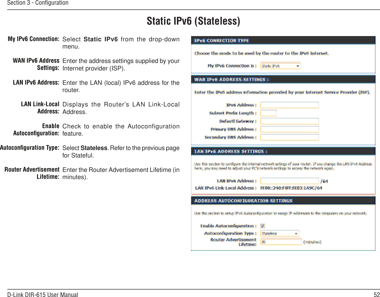 52D-Link DIR-615 User ManualSection 3 - ConﬁgurationStatic IPv6 (Stateless)Select Static IPv6 from the drop-down menu.Enter the address settings supplied by your Internet provider (ISP). Enter the LAN (local) IPv6 address for the router. Displays the Router’s LAN Link-Local Address.Check to enable the Autoconfiguration feature.Select Stateless. Refer to the previous page for Stateful.Enter the Router Advertisement Lifetime (in minutes).My IPv6 Connection:WAN IPv6 Address Settings:LAN IPv6 Address:LAN Link-Local Address:Enable Autoconﬁguration:Autoconﬁguration Type:Router Advertisement  Lifetime: