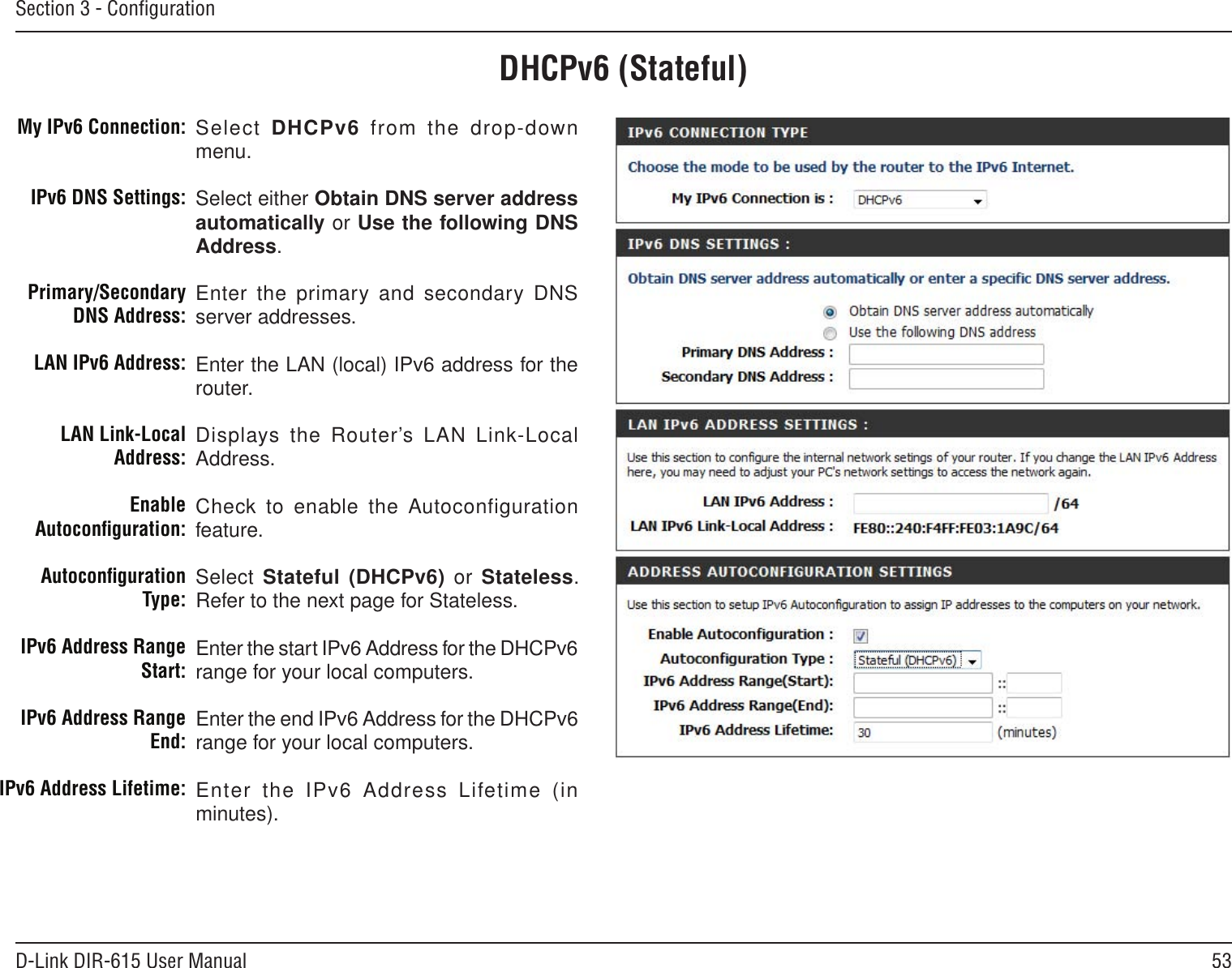 53D-Link DIR-615 User ManualSection 3 - ConﬁgurationDHCPv6 (Stateful)Select DHCPv6  from the  drop-down menu.Select either Obtain DNS server address automatically or Use the following DNS Address.Enter the primary and secondary DNS server addresses. Enter the LAN (local) IPv6 address for the router. Displays the Router’s LAN Link-Local Address.Check to enable the Autoconfiguration feature.Select Stateful (DHCPv6)  or  Stateless. Refer to the next page for Stateless.Enter the start IPv6 Address for the DHCPv6 range for your local computers.Enter the end IPv6 Address for the DHCPv6 range for your local computers.Enter  the  IPv6  Address  Lifetime  (in minutes).My IPv6 Connection:IPv6 DNS Settings:Primary/Secondary DNS Address:LAN IPv6 Address:LAN Link-Local Address:Enable Autoconﬁguration:Autoconﬁguration Type:IPv6 Address Range Start:IPv6 Address Range End:IPv6 Address Lifetime: