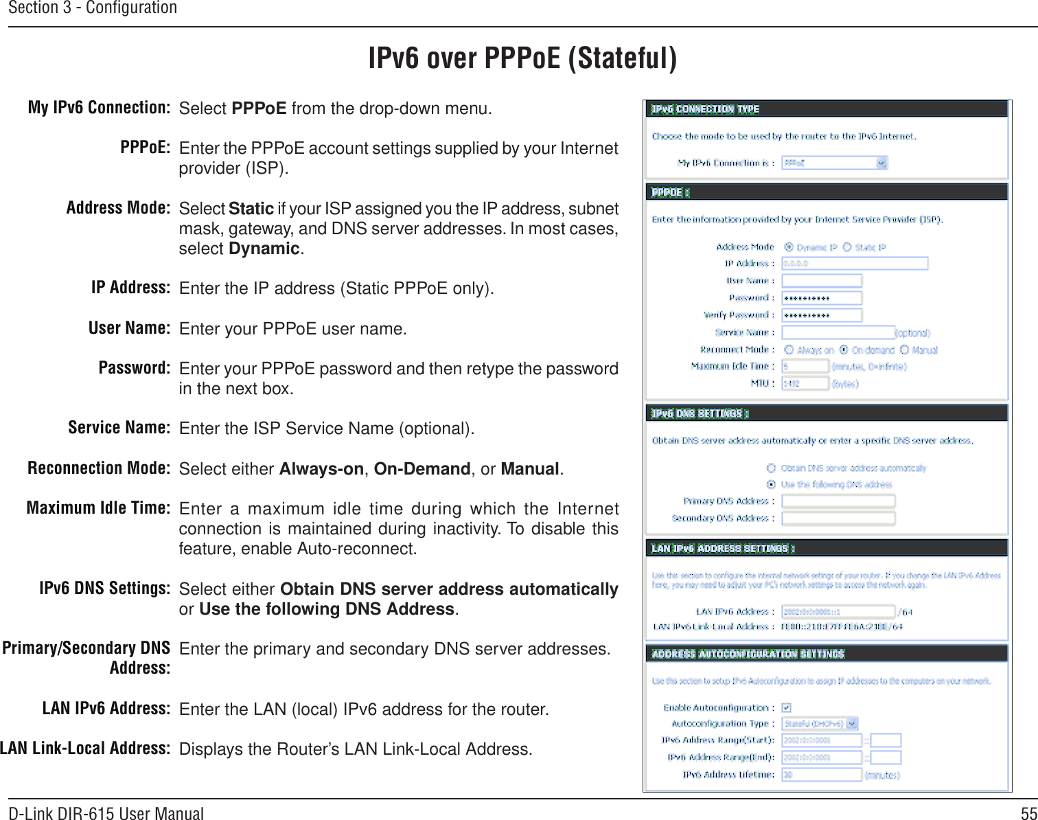 55D-Link DIR-615 User ManualSection 3 - ConﬁgurationIPv6 over PPPoE (Stateful)Select PPPoE from the drop-down menu.Enter the PPPoE account settings supplied by your Internet provider (ISP). Select Static if your ISP assigned you the IP address, subnet mask, gateway, and DNS server addresses. In most cases, select Dynamic.Enter the IP address (Static PPPoE only).Enter your PPPoE user name.Enter your PPPoE password and then retype the password in the next box.Enter the ISP Service Name (optional).Select either Always-on, On-Demand, or Manual.Enter a maximum idle time during which the Internet connection is maintained during inactivity. To disable this feature, enable Auto-reconnect.Select either Obtain DNS server address automatically or Use the following DNS Address.Enter the primary and secondary DNS server addresses. Enter the LAN (local) IPv6 address for the router. Displays the Router’s LAN Link-Local Address.My IPv6 Connection:PPPoE:Address Mode:IP Address:User Name:Password:Service Name:Reconnection Mode:Maximum Idle Time:IPv6 DNS Settings:Primary/Secondary DNS Address:LAN IPv6 Address:LAN Link-Local Address: