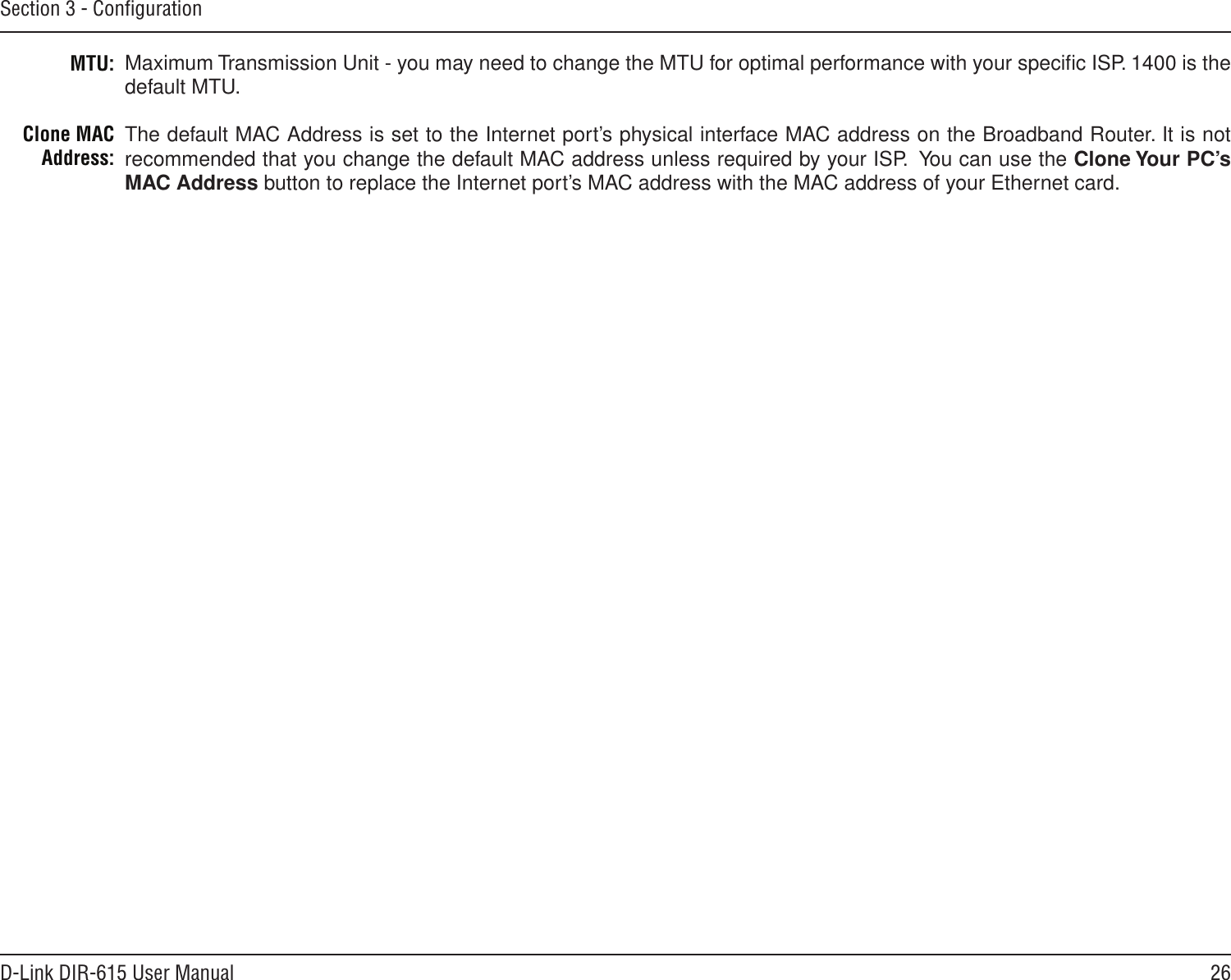 26D-Link DIR-615 User ManualSection 3 - ConﬁgurationMTU:Clone MAC Address:Maximum Transmission Unit - you may need to change the MTU for optimal performance with your speciﬁc ISP. 1400 is the default MTU.The default MAC Address is set to the Internet port’s physical interface MAC address on the Broadband Router. It is not recommended that you change the default MAC address unless required by your ISP.  You can use the Clone Your PC’s MAC Address button to replace the Internet port’s MAC address with the MAC address of your Ethernet card.