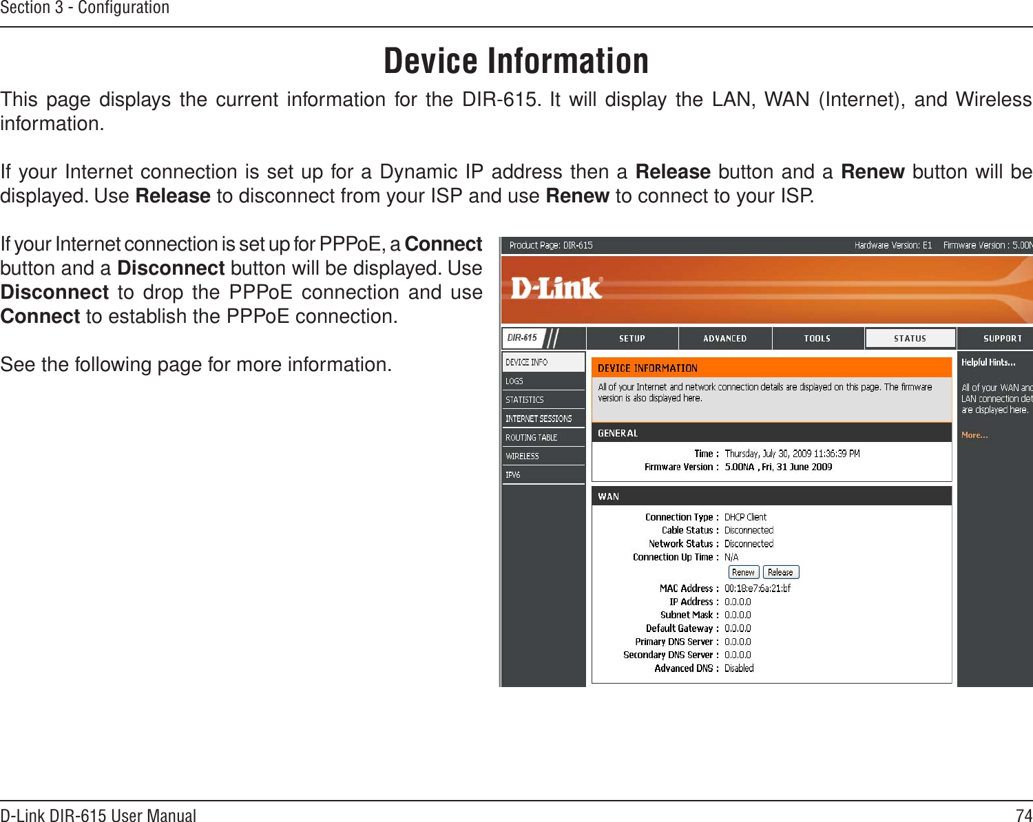 74D-Link DIR-615 User ManualSection 3 - ConﬁgurationThis page displays the current information for  the DIR-615. It will display the LAN, WAN (Internet), and Wireless information.If your Internet connection is set up for a Dynamic IP address then a Release button and a Renew button will be displayed. Use Release to disconnect from your ISP and use Renew to connect to your ISP. If your Internet connection is set up for PPPoE, a Connect button and a Disconnect button will be displayed. Use Disconnect to  drop the PPPoE connection and use Connect to establish the PPPoE connection.See the following page for more information.Device Information