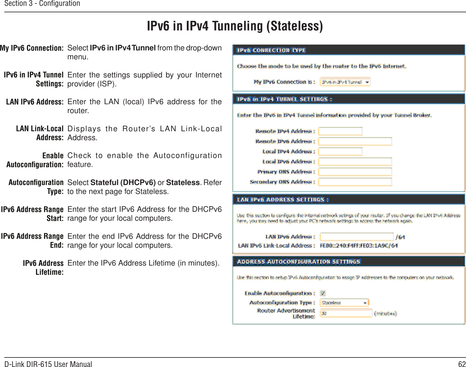 62D-Link DIR-615 User ManualSection 3 - ConﬁgurationIPv6 in IPv4 Tunneling (Stateless)Select IPv6 in IPv4 Tunnel from the drop-down menu.Enter the settings supplied by your Internet provider (ISP). Enter  the  LAN  (local)  IPv6  address  for  the router. Displays  the  Router’s  LAN  Link-Local Address.Check to enable the Autoconfiguration feature.Select Stateful (DHCPv6) or Stateless. Refer to the next page for Stateless.Enter the start IPv6 Address for the DHCPv6 range for your local computers.Enter the end IPv6 Address for the DHCPv6 range for your local computers.Enter the IPv6 Address Lifetime (in minutes).My IPv6 Connection:IPv6 in IPv4 Tunnel Settings:LAN IPv6 Address:LAN Link-Local Address:Enable Autoconﬁguration:Autoconﬁguration Type:IPv6 Address Range Start:IPv6 Address Range End:IPv6 Address Lifetime: