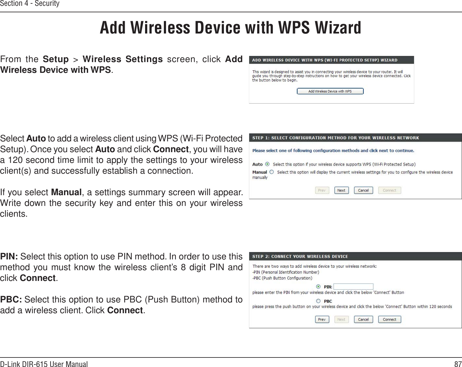 87D-Link DIR-615 User ManualSection 4 - SecurityFrom the Setup  &gt;  Wireless Settings screen, click Add Wireless Device with WPS.Add Wireless Device with WPS WizardPIN: Select this option to use PIN method. In order to use this method you must know the wireless client’s 8 digit PIN and click Connect.PBC: Select this option to use PBC (Push Button) method to add a wireless client. Click Connect.Select Auto to add a wireless client using WPS (Wi-Fi Protected Setup). Once you select Auto and click Connect, you will have a 120 second time limit to apply the settings to your wireless client(s) and successfully establish a connection. If you select Manual, a settings summary screen will appear. Write down the security key and enter this on your wireless clients. 