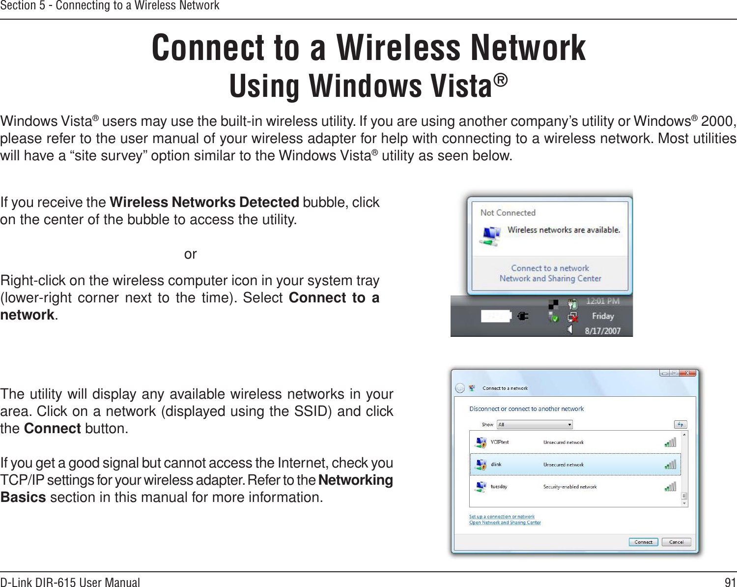 91D-Link DIR-615 User ManualSection 5 - Connecting to a Wireless NetworkConnect to a Wireless NetworkUsing Windows Vista®Windows Vista® users may use the built-in wireless utility. If you are using another company’s utility or Windows® 2000, please refer to the user manual of your wireless adapter for help with connecting to a wireless network. Most utilities will have a “site survey” option similar to the Windows Vista® utility as seen below.Right-click on the wireless computer icon in your system tray (lower-right corner next to the time). Select Connect to a network.If you receive the Wireless Networks Detected bubble, click on the center of the bubble to access the utility.     orThe utility will display any available wireless networks in your area. Click on a network (displayed using the SSID) and click the Connect button.If you get a good signal but cannot access the Internet, check you TCP/IP settings for your wireless adapter. Refer to the Networking Basics section in this manual for more information.
