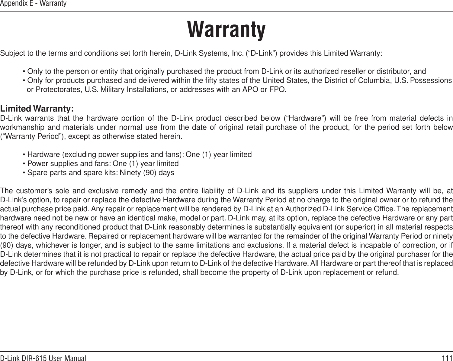 111D-Link DIR-615 User ManualAppendix E - WarrantyWarrantySubject to the terms and conditions set forth herein, D-Link Systems, Inc. (“D-Link”) provides this Limited Warranty:  • Only to the person or entity that originally purchased the product from D-Link or its authorized reseller or distributor, and  • Only for products purchased and delivered within the ﬁfty states of the United States, the District of Columbia, U.S. Possessions      or Protectorates, U.S. Military Installations, or addresses with an APO or FPO.Limited Warranty:D-Link warrants that the hardware portion  of  the  D-Link  product  described below (“Hardware”) will  be  free  from  material defects in workmanship and materials under normal use from the date of original retail purchase of the product, for the period set forth below (“Warranty Period”), except as otherwise stated herein.  • Hardware (excluding power supplies and fans): One (1) year limited  • Power supplies and fans: One (1) year limited  • Spare parts and spare kits: Ninety (90) daysThe customer’s sole and exclusive remedy  and  the  entire  liability  of  D-Link  and  its  suppliers  under  this  Limited Warranty will be, at  D-Link’s option, to repair or replace the defective Hardware during the Warranty Period at no charge to the original owner or to refund the actual purchase price paid. Any repair or replacement will be rendered by D-Link at an Authorized D-Link Service Ofﬁce. The replacement hardware need not be new or have an identical make, model or part. D-Link may, at its option, replace the defective Hardware or any part thereof with any reconditioned product that D-Link reasonably determines is substantially equivalent (or superior) in all material respects to the defective Hardware. Repaired or replacement hardware will be warranted for the remainder of the original Warranty Period or ninety (90) days, whichever is longer, and is subject to the same limitations and exclusions. If a material defect is incapable of correction, or if D-Link determines that it is not practical to repair or replace the defective Hardware, the actual price paid by the original purchaser for the defective Hardware will be refunded by D-Link upon return to D-Link of the defective Hardware. All Hardware or part thereof that is replaced by D-Link, or for which the purchase price is refunded, shall become the property of D-Link upon replacement or refund.